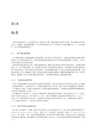 第1章

起步

 本章介绍开始使用 Git 前的相关知识。我们会先了解一些版本控制工具的历史背景，然后试着在你的系统
上把 Git 跑起来，直到最后配置好，可以开始正常的开发工作。读完本章，你就会理解为什么 Git 会如此流
行，为什么你真的需要使用它。



1.1 关于版本控制
 什么是版本控制？我真的需要吗？版本控制是一种记录若干文件内容变化，以便将来查阅特定版本修订情况
的系统。在本书所展示的例子中，我们仅对保存着软件源代码的文本文件作版本控制管理，而实际上，你可以
对任何类型的文件进行版本控制。
 如果你是位图形或网页设计师，可能会需要保存某一幅图片或页面布局文件的所有修订版本。采用版本控制
系统（VCS）是个明智的选择。有了它你就可以将某个文件回溯到之前的状态，甚至将整个项目都回退到过去
某个时间点的状态。你可以比较文件的变化细节，查出是谁最后修改了什么地方从而造成某些怪异问题，又是
谁在何时报告了某个功能缺陷，等等。使用版本控制系统通常还意味着，就算你胡来搞砸了整个项目，把文件
改的改，删的删，你也可以轻松恢复到原先的样子。而由此额外增加的工作量却微乎其微。


1.1.1 本地版本控制系统
 许多人习惯用复制整个项目目录的方式来保存不同的版本，或许还会改名加上备份时间以示区别。这么做唯
一的好处就是简单，不过坏处却不少：有时候会混淆所在的工作目录，弄错了文件丢了数据就没了后退的路。
 为了解决这个问题，人们很久以前就开发了许多种本地版本控制系统，大多都是采用某种简单的数据库来记
录文件的历次更新差异（见图 1.1）。
 其中最流行的一种叫做 rcs，现今许多计算机系统上都还看得到它的踪影。甚至在流行的 Mac OS X 系统上
安装了开发者工具包之后，也可以使用 rcs 命令。它的工作原理基本上就是保存并管理文件补丁（patch）。
文件补丁是一种特定格式的文本文件，记录着对应文件修订前后的内容变化。所以，根据每次修订后的补丁，
rcs 可以通过不断打补丁，计算出各个版本的文件内容。


1.1.2 集中化的版本控制系统
 接下来人们又遇到一个问题，如何让在不同系统上的开发者协同工作？于是，集中化的版本控制系统（
Centralized Version Control Systems，简称 CVCS ）应运而生。这类系统，诸如 CVS，Subversion 以及
Perforce 等，都有一个单一的集中管理的服务器，保存所有文件的修订版本，而协同工作的人们都通过客
户端连到这台服务器，取出最新的文件或者提交更新。多年以来，这已成为版本控制系统的标准做法（见图
1.2）。

                                                                          1
 