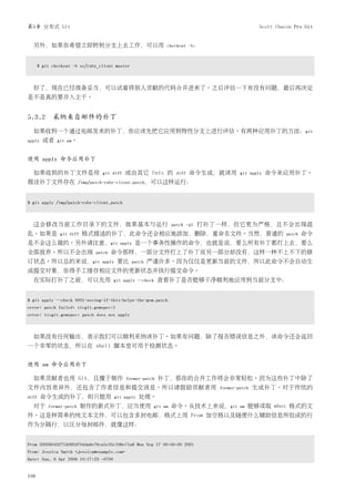 第5章 分布式 Git                                                                                      Scott Chacon Pro Git


  另外，如果你希望立即转到分支上去工作，可以用                                      checkout -b：



      $ git checkout -b sc/ruby_client master



  好了，现在已经准备妥当，可以试着将别人贡献的代码合并进来了。之后评估一下有没有问题，最后再决定
是不是真的要并入主干。


5.3.2 采纳来自邮件的补丁
  如果收到一个通过电邮发来的补丁，你应该先把它应用到特性分支上进行评估。有两种应用补丁的方法：git
apply   或者    git am。


使用 apply 命令应用补丁

  如果收到的补丁文件是用                    git diff    或由其它 Unix 的           diff   命令生成，就该用       git apply   命令来应用补丁。
假设补丁文件存在                 /tmp/patch-ruby-client.patch，可以这样运行：



$ git apply /tmp/patch-ruby-client.patch



  这会修改当前工作目录下的文件，效果基本与运行                                          patch -p1   打补丁一样，但它更为严格，且不会出现混
乱。如果是          git diff   格式描述的补丁，此命令还会相应地添加，删除，重命名文件。当然，普通的                                               patch   命令
是不会这么做的。另外请注意，git                          apply   是一个事务性操作的命令，也就是说，要么所有补丁都打上去，要么
全部放弃。所以不会出现                   patch   命令那样，一部分文件打上了补丁而另一部分却没有，这样一种不上不下的修
订状态。所以总的来说，git                   apply    要比    patch   严谨许多。因为仅仅是更新当前的文件，所以此命令不会自动生
成提交对象，你得手工缓存相应文件的更新状态并执行提交命令。
  在实际打补丁之前，可以先用                        git apply --check    查看补丁是否能够干净顺利地应用到当前分支中：


$ git apply --check 0001-seeing-if-this-helps-the-gem.patch
error: patch failed: ticgit.gemspec:1
error: ticgit.gemspec: patch does not apply



  如果没有任何输出，表示我们可以顺利采纳该补丁。如果有问题，除了报告错误信息之外，该命令还会返回
一个非零的状态，所以在 shell 脚本里可用于检测状态。


使用 am 命令应用补丁

  如果贡献者也用 Git，且擅于制作                          format-patch   补丁，那你的合并工作将会非常轻松。因为这些补丁中除了
文件内容差异外，还包含了作者信息和提交消息。所以请鼓励贡献者用                                                  format-patch   生成补丁。对于传统的
diff    命令生成的补丁，则只能用                     git apply   处理。
  对于      format-patch    制作的新式补丁，应当使用                   git am   命令。从技术上来说，git          am   能够读取 mbox 格式的文
件。这是种简单的纯文本文件，可以包含多封电邮，格式上用 From 加空格以及随便什么辅助信息所组成的行
作为分隔行，以区分每封邮件，就像这样：


From 330090432754092d704da8e76ca5c05c198e71a8 Mon Sep 17 00:00:00 2001
From: Jessica Smith <jessica@example.com>
Date: Sun, 6 Apr 2008 10:17:23 -0700


106
 