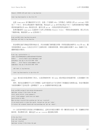 Scott Chacon Pro Git                                                                      5.3节 项目的管理


Subject: [PATCH 1/2] add limit to log function


Limit log functionality to the first 20



  这是       format-patch   命令输出的开头几行，也是一个有效的 mbox 文件格式。如果有人用                             git send-email   给你
发了一个补丁，你可以将此邮件下载到本地，然后运行                                          git am   命令来应用这个补丁。如果你的邮件客户端能
将多封电邮导出为 mbox 格式的文件，就可以用                                 git am   一次性应用所有导出的补丁。
  如果贡献者将             format-patch   生成的补丁文件上传到类似 Request Ticket 一样的任务处理系统，那么可以先
下载到本地，继而使用                   git am   应用该补丁：


$ git am 0001-limit-log-function.patch
Applying: add limit to log function



  你会看到它被干净地应用到本地分支，并自动创建了新的提交对象。作者信息取自邮件头                                                 From   和   Date，提
交消息则取自             Subject   以及正文中补丁之前的内容。来看具体实例，采纳之前展示的那个 mbox 电邮补丁后，
最新的提交对象为：


$ git log --pretty=fuller -1
commit 6c5e70b984a60b3cecd395edd5b48a7575bf58e0
Author:       Jessica Smith <jessica@example.com>
AuthorDate: Sun Apr 6 10:17:23 2008 -0700
Commit:       Scott Chacon <schacon@gmail.com>
CommitDate: Thu Apr 9 09:19:06 2009 -0700


   add limit to log function


   Limit log functionality to the first 20



  Commit   部分显示的是采纳补丁的人，以及采纳的时间。而                                     Author   部分则显示的是原作者，以及创建补丁的
时间。
  有时，我们也会遇到打不上补丁的情况。这多半是因为主干分支和补丁的基础分支相差太远，但也可能是因
为某些依赖补丁还未应用。这种情况下，git                               am   会报错并询问该怎么做：


$ git am 0001-seeing-if-this-helps-the-gem.patch
Applying: seeing if this helps the gem
error: patch failed: ticgit.gemspec:1
error: ticgit.gemspec: patch does not apply
Patch failed at 0001.
When you have resolved this problem run "git am --resolved".
If you would prefer to skip this patch, instead run "git am --skip".
To restore the original branch and stop patching run "git am --abort".



  Git 会在有冲突的文件里加入冲突解决标记，这同合并或衍合操作一样。解决的办法也一样，先编辑文件消
除冲突，然后暂存文件，最后运行                          git am --resolved   提交修正结果：


$ (fix the file)
$ git add ticgit.gemspec
$ git am --resolved
Applying: seeing if this helps the gem



                                                                                                         107
 