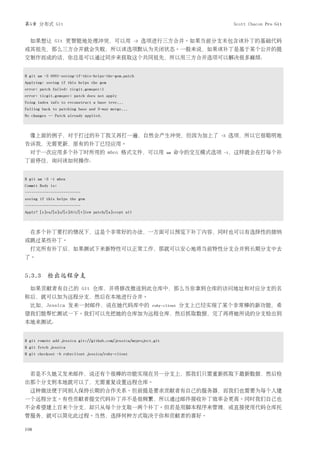第5章 分布式 Git                                                                            Scott Chacon Pro Git


  如果想让 Git 更智能地处理冲突，可以用                              -3   选项进行三方合并。如果当前分支未包含该补丁的基础代码
或其祖先，那么三方合并就会失败，所以该选项默认为关闭状态。一般来说，如果该补丁是基于某个公开的提
交制作而成的话，你总是可以通过同步来获取这个共同祖先，所以用三方合并选项可以解决很多麻烦：


$ git am -3 0001-seeing-if-this-helps-the-gem.patch
Applying: seeing if this helps the gem
error: patch failed: ticgit.gemspec:1
error: ticgit.gemspec: patch does not apply
Using index info to reconstruct a base tree...
Falling back to patching base and 3-way merge...
No changes -- Patch already applied.



  像上面的例子，对于打过的补丁我又再打一遍，自然会产生冲突，但因为加上了                                            -3   选项，所以它很聪明地
告诉我，无需更新，原有的补丁已经应用。
  对于一次应用多个补丁时所用的 mbox 格式文件，可以用                                    am   命令的交互模式选项   -i，这样就会在打每个补
丁前停住，询问该如何操作：


$ git am -3 -i mbox
Commit Body is:
--------------------------
seeing if this helps the gem
--------------------------
Apply? [y]es/[n]o/[e]dit/[v]iew patch/[a]ccept all



  在多个补丁要打的情况下，这是个非常好的办法，一方面可以预览下补丁内容，同时也可以有选择性的接纳
或跳过某些补丁。
  打完所有补丁后，如果测试下来新特性可以正常工作，那就可以安心地将当前特性分支合并到长期分支中去
了。


5.3.3 检出远程分支
  如果贡献者有自己的 Git 仓库，并将修改推送到此仓库中，那么当你拿到仓库的访问地址和对应分支的名
称后，就可以加为远程分支，然后在本地进行合并。
  比如，Jessica 发来一封邮件，说在她代码库中的                                ruby-client   分支上已经实现了某个非常棒的新功能，希
望我们能帮忙测试一下。我们可以先把她的仓库加为远程仓库，然后抓取数据，完了再将她所说的分支检出到
本地来测试：


$ git remote add jessica git://github.com/jessica/myproject.git
$ git fetch jessica
$ git checkout -b rubyclient jessica/ruby-client



  若是不久她又发来邮件，说还有个很棒的功能实现在另一分支上，那我们只需重新抓取下最新数据，然后检
出那个分支到本地就可以了，无需重复设置远程仓库。
  这种做法便于同别人保持长期的合作关系。但前提是要求贡献者有自己的服务器，而我们也需要为每个人建
一个远程分支。有些贡献者提交代码补丁并不是很频繁，所以通过邮件接收补丁效率会更高。同时我们自己也
不会希望建上百来个分支，却只从每个分支取一两个补丁。但若是用脚本程序来管理，或直接使用代码仓库托
管服务，就可以简化此过程。当然，选择何种方式取决于你和贡献者的喜好。

108
 