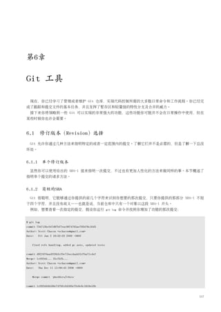 第6章

Git 工具

  现在，你已经学习了管理或者维护 Git 仓库，实现代码控制所需的大多数日常命令和工作流程。你已经完
成了跟踪和提交文件的基本任务，并且发挥了暂存区和轻量级的特性分支及合并的威力。
  接下来你将领略到一些 Git 可以实现的非常强大的功能，这些功能你可能并不会在日常操作中使用，但在
某些时候你也许会需要。



6.1     修订版本（Revision）选择
  Git 允许你通过几种方法来指明特定的或者一定范围内的提交。了解它们并不是必需的，但是了解一下总没
坏处。


6.1.1 单个修订版本
  显然你可以使用给出的 SHA-1 值来指明一次提交，不过也有更加人性化的方法来做同样的事。本节概述了
指明单个提交的诸多方法。


6.1.2 简短的SHA
  Git 很聪明，它能够通过你提供的前几个字符来识别你想要的那次提交，只要你提供的那部分 SHA-1 不短
于四个字符，并且没有歧义——也就是说，当前仓库中只有一个对象以这段 SHA-1 开头。
  例如，想要查看一次指定的提交，假设你运行                                  git log   命令并找到你增加了功能的那次提交：


$ git log
commit 734713bc047d87bf7eac9674765ae793478c50d3
Author: Scott Chacon <schacon@gmail.com>
Date:   Fri Jan 2 18:32:33 2009 -0800


    fixed refs handling, added gc auto, updated tests


commit d921970aadf03b3cf0e71becdaab3147ba71cdef
Merge: 1c002dd... 35cfb2b...
Author: Scott Chacon <schacon@gmail.com>
Date:   Thu Dec 11 15:08:43 2008 -0800


    Merge commit 'phedders/rdocs'


commit 1c002dd4b536e7479fe34593e72e6c6c1819e53b


                                                                                      117
 