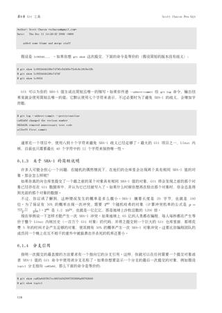 第6章 Git 工具                                                                            Scott Chacon Pro Git


Author: Scott Chacon <schacon@gmail.com>
Date:    Thu Dec 11 14:58:32 2008 -0800


      added some blame and merge stuff



  假设是        1c002dd....   。如果你想         git show   这次提交，下面的命令是等价的（假设简短的版本没有歧义）：


$ git show 1c002dd4b536e7479fe34593e72e6c6c1819e53b
$ git show 1c002dd4b536e7479f
$ git show 1c002d



  Git 可以为你的 SHA-1 值生成出简短且唯一的缩写。如果你传递                           --abbrev-commit   给   git log   命令，输出结
果里就会使用简短且唯一的值；它默认使用七个字符来表示，不过必要时为了避免 SHA-1 的歧义，会增加字
符数：


$ git log --abbrev-commit --pretty=oneline
ca82a6d changed the verison number
085bb3b removed unnecessary test code
a11bef0 first commit



  通常在一个项目中，使用八到十个字符来避免 SHA-1 歧义已经足够了。最大的 Git 项目之一，Linux 内
核，目前也只需要最长 40 个字符中的 12 个字符来保持唯一性。


6.1.3 关于 SHA-1 的简短说明
  许多人可能会担心一个问题：在随机的偶然情况下，在他们的仓库里会出现两个具有相同 SHA-1 值的对
象。那会怎么样呢？
  如果你真的向仓库里提交了一个跟之前的某个对象具有相同 SHA-1 值的对象，Git 将会发现之前的那个对
象已经存在在 Git 数据库中，并认为它已经被写入了。如果什么时候你想再次检出那个对象时，你会总是得
到先前的那个对象的数据。
  不过， 你应该 了解 到， 这种 情况 发生 的概率是多么微小。SHA-1 摘 要 长 度 是 20 字 节， 也 就 是 160
位。为了保证有 50% 的概率出现一次冲突，需要 280 个随机哈希的对象（计算冲突机率的公式是 p =
n(n 1)
            2160 )。2
             1
   2
                    80
                           是 1.2 1024 ，也就是一亿亿亿，那是地球上沙粒总数的 1200 倍。
  现在举例说一下怎样才能产生一次 SHA-1 冲突。如果地球上 65 亿的人类都在编程，每人每秒都在产生等
价于整个 Linux 内核历史（一百万个 Git 对象）的代码，并将之提交到一个巨大的 Git 仓库里面，那将花
费 5 年的时间才会产生足够的对象，使其拥有 50% 的概率产生一次 SHA-1 对象冲突。这要比你编程团队的
成员同一个晚上在互不相干的意外中被狼袭击并杀死的机率还要小。


6.1.4 分支引用
  指明一次提交的最直接的方法要求有一个指向它的分支引用。这样，你就可以在任何需要一个提交对象或
者 SHA-1 值的 Git 命令中使用该分支名称了。如果你想要显示一个分支的最后一次提交的对象，例如假设
topic1   分支指向       ca82a6d，那么下面的命令是等价的：



$ git show ca82a6dff817ec66f44342007202690a93763949
$ git show topic1



118
 