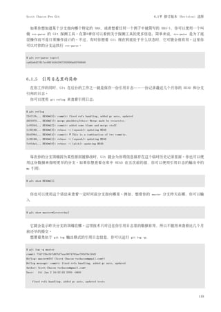 Scott Chacon Pro Git                                                                  6.1节 修订版本（Revision）选择


     如果你想知道某个分支指向哪个特定的 SHA，或者想看任何一个例子中被简写的 SHA-1，你可以使用一个叫
做    rev-parse   的 Git 探测工具。在第9章你可以看到关于探测工具的更多信息；简单来说，rev-parse 是为了底
层操作而不是日常操作设计的。不过，有时你想看 Git 现在到底处于什么状态时，它可能会很有用。这里你
可以对你的分支运执行                    rev-parse。



$ git rev-parse topic1
ca82a6dff817ec66f44342007202690a93763949




6.1.5 引用日志里的简称
     在你工作的同时，Git 在后台的工作之一就是保存一份引用日志——一份记录最近几个月你的 HEAD 和分支
引用的日志。
     你可以使用        git reflog   来查看引用日志：


$ git reflog
734713b... HEAD@{0}: commit: fixed refs handling, added gc auto, updated
d921970... HEAD@{1}: merge phedders/rdocs: Merge made by recursive.
1c002dd... HEAD@{2}: commit: added some blame and merge stuff
1c36188... HEAD@{3}: rebase -i (squash): updating HEAD
95df984... HEAD@{4}: commit: # This is a combination of two commits.
1c36188... HEAD@{5}: rebase -i (squash): updating HEAD
7e05da5... HEAD@{6}: rebase -i (pick): updating HEAD



     每次你的分支顶端因为某些原因被修改时，Git 就会为你将信息保存在这个临时历史记录里面。你也可以使
用这份数据来指明更早的分支。如果你想查看仓库中 HEAD 在五次前的值，你可以使用引用日志的输出中的
@n   引用：


$ git show HEAD@{5}



     你也可以使用这个语法来查看一定时间前分支指向哪里。例如，想看你的                                                master   分支昨天在哪，你可以输
入


$ git show master@{yesterday}



     它就会显示昨天分支的顶端在哪。这项技术只对还在你引用日志里的数据有用，所以不能用来查看比几个月
前还早的提交。
     想要看类似于         git log    输出格式的引用日志信息，你可以运行                       git log -g：



$ git log -g master
commit 734713bc047d87bf7eac9674765ae793478c50d3
Reflog: master@{0} (Scott Chacon <schacon@gmail.com>)
Reflog message: commit: fixed refs handling, added gc auto, updated
Author: Scott Chacon <schacon@gmail.com>
Date:    Fri Jan 2 18:32:33 2009 -0800


     fixed refs handling, added gc auto, updated tests




                                                                                                        119
 