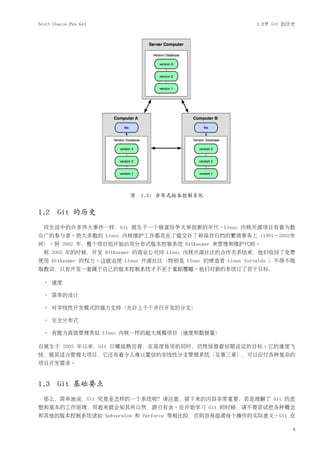 Scott Chacon Pro Git                                     1.2节 Git 的历史




                        图 1.3: 分布式版本控制系统


1.2 Git 的历史
  同生活中的许多伟大事件一样，Git 诞生于一个极富纷争大举创新的年代。Linux 内核开源项目有着为数
众广的参与者。绝大多数的 Linux 内核维护工作都花在了提交补丁和保存归档的繁琐事务上（1991－2002年
间）。到 2002 年，整个项目组开始启用分布式版本控制系统 BitKeeper 来管理和维护代码。
  到 2005 年的时候，开发 BitKeeper 的商业公司同 Linux 内核开源社区的合作关系结束，他们收回了免费
使用 BitKeeper 的权力。这就迫使 Linux 开源社区（特别是 Linux 的缔造者 Linus Torvalds ）不得不吸
取教训，只有开发一套属于自己的版本控制系统才不至于重蹈覆辙。他们对新的系统订了若干目标：

  • 速度

  • 简单的设计

  • 对非线性开发模式的强力支持（允许上千个并行开发的分支）

  • 完全分布式

  • 有能力高效管理类似 Linux 内核一样的超大规模项目（速度和数据量）

自诞生于 2005 年以来，Git 日臻成熟完善，在高度易用的同时，仍然保留着初期设定的目标。它的速度飞
快，极其适合管理大项目，它还有着令人难以置信的非线性分支管理系统（见第三章），可以应付各种复杂的
项目开发需求。



1.3 Git 基础要点
  那么，简单地说，Git 究竟是怎样的一个系统呢？请注意，接下来的内容非常重要，若是理解了 Git 的思
想和基本的工作原理，用起来就会知其所以然，游刃有余。在开始学习 Git 的时候，请不要尝试把各种概念
和其他的版本控制系统诸如 Subversion 和 Perforce 等相比拟，否则容易混淆每个操作的实际意义。Git 在

                                                                    3
 