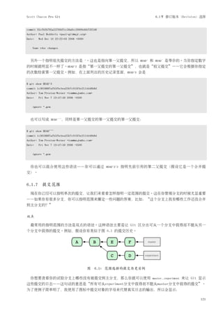Scott Chacon Pro Git                                                          6.1节 修订版本（Revision）选择


commit 35cfb2b795a55793d7cc56a6cc2060b4bb732548
Author: Paul Hedderly <paul+git@mjr.org>
Date:   Wed Dec 10 22:22:03 2008 +0000


    Some rdoc changes



  另外一个指明祖先提交的方法是 ~。这也是指向第一父提交，所以                                  HEAD~   和   HEADˆ   是等价的。当你指定数字
的时候就明显不一样了。HEAD~2 是指“第一父提交的第一父提交”，也就是“祖父提交”——它会根据你指定
的次数检索第一父提交。例如，在上面列出的历史记录里面，HEAD~3 会是


$ git show HEAD~3
commit 1c3618887afb5fbcbea25b7c013f4e2114448b8d
Author: Tom Preston-Werner <tom@mojombo.com>
Date:   Fri Nov 7 13:47:59 2008 -0500


    ignore *.gem



  也可以写成            HEADˆˆˆ，同样是第一父提交的第一父提交的第一父提交：


$ git show HEAD^^^
commit 1c3618887afb5fbcbea25b7c013f4e2114448b8d
Author: Tom Preston-Werner <tom@mojombo.com>
Date:   Fri Nov 7 13:47:59 2008 -0500


    ignore *.gem



  你也可以混合使用这些语法——你可以通过                             HEAD~3ˆ2   指明先前引用的第二父提交（假设它是一个合并提
交）。


6.1.7 提交范围
  现在你已经可以指明单次的提交，让我们来看看怎样指明一定范围的提交。这在你管理分支的时候尤显重要
——如果你有很多分支，你可以指明范围来圈定一些问题的答案，比如：“这个分支上我有哪些工作还没合并
到主分支的？”


双点

  最常用的指明范围的方法是双点的语法。这种语法主要是让 Git 区分出可从一个分支中获得而不能从另一
个分支中获得的提交。例如，假设你有类似于图 6.1 的提交历史。




                                           图 6.1: 范围选择的提交历史实例

  你想要查看你的试验分支上哪些没有被提交到主分支，那么你就可以使用                                        master..experiment   来让 Git 显示
这些提交的日志——这句话的意思是“所有可从experiment分支中获得而不能从master分支中获得的提交”。
为了使例子简单明了，我使用了图标中提交对象的字母来代替真实日志的输出，所以会显示：

                                                                                                      121
 
