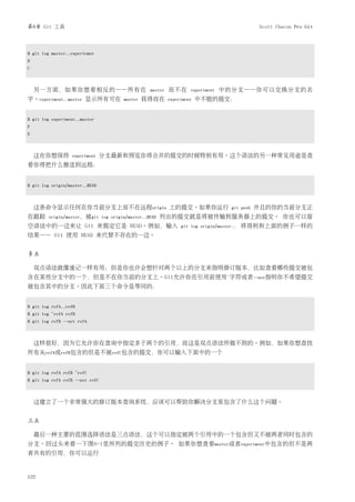 第6章 Git 工具                                                                                   Scott Chacon Pro Git



$ git log master..experiemnt
D
C



    另一方面，如果你想看相反的——所有在                         master   而不在      experiment   中的分支——你可以交换分支的名
字。experiment..master 显示所有可在          master   获得而在      experiment   中不能的提交：


$ git log experiment..master
F
E



    这在你想保持        experiment     分支最新和预览你将合并的提交的时候特别有用。这个语法的另一种常见用途是查
看你将把什么推送到远程：


$ git log origin/master..HEAD



    这条命令显示任何在你当前分支上而不在远程origin 上的提交。如果你运行                                         git push   并且的你的当前分支正
在跟踪     origin/master，被git log origin/master..HEAD   列出的提交就是将被传输到服务器上的提交。 你也可以留
空语法中的一边来让 Git 来假定它是 HEAD。例如，输入                               git log origin/master..   将得到和上面的例子一样的
结果—— Git 使用 HEAD 来代替不存在的一边。


多点

    双点语法就像速记一样有用；但是你也许会想针对两个以上的分支来指明修订版本，比如查看哪些提交被包
含在某些分支中的一个，但是不在你当前的分支上。Git允许你在引用前使用ˆ字符或者--not指明你不希望提交
被包含其中的分支。因此下面三个命令是等同的：


$ git log refA..refB
$ git log ^refA refB
$ git log refB --not refA



    这样很好，因为它允许你在查询中指定多于两个的引用，而这是双点语法所做不到的。例如，如果你想查找
所有从refA或refB包含的但是不被refC包含的提交，你可以输入下面中的一个


$ git log refA refB ^refC
$ git log refA refB --not refC



    这建立了一个非常强大的修订版本查询系统，应该可以帮助你解决分支里包含了什么这个问题。


三点

    最后一种主要的范围选择语法是三点语法，这个可以指定被两个引用中的一个包含但又不被两者同时包含的
分支。回过头来看一下图6-1里所列的提交历史的例子。 如果你想查看master或者experiment中包含的但不是两
者共有的引用，你可以运行


122
 