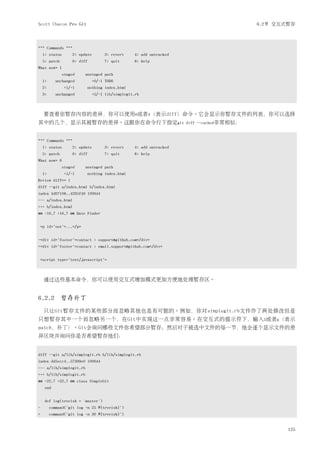 Scott Chacon Pro Git                                                                       6.2节 交互式暂存



*** Commands ***
    1: status       2: update         3: revert    4: add untracked
    5: patch        6: diff          7: quit       8: help
What now> 1
                staged    unstaged path
    1:      unchanged           +0/-1 TODO
    2:          +1/-1         nothing index.html
    3:      unchanged           +5/-1 lib/simplegit.rb



     要查看你暂存内容的差异，你可以使用6或者d（表示diff）命令。它会显示你暂存文件的列表，你可以选择
其中的几个，显示其被暂存的差异。这跟你在命令行下指定git                                         diff --cached非常相似：



*** Commands ***
    1: status       2: update         3: revert    4: add untracked
    5: patch        6: diff          7: quit       8: help
What now> 6
                staged    unstaged path
    1:          +1/-1         nothing index.html
Review diff>> 1
diff --git a/index.html b/index.html
index 4d07108..4335f49 100644
--- a/index.html
+++ b/index.html
@@ -16,7 +16,7 @@ Date Finder


    <p id="out">...</p>


-<div id="footer">contact : support@github.com</div>
+<div id="footer">contact : email.support@github.com</div>


    <script type="text/javascript">



     通过这些基本命令，你可以使用交互式增加模式更加方便地处理暂存区。


6.2.2 暂存补丁
     只让Git暂存文件的某些部分而忽略其他也是有可能的。例如，你对simplegit.rb文件作了两处修改但是
只想暂存其中一个而忽略另一个，在Git中实现这一点非常容易。在交互式的提示符下，输入5或者p（表示
patch，补丁）。Git会询问哪些文件你希望部分暂存；然后对于被选中文件的每一节，他会逐个显示文件的差
异区块并询问你是否希望暂存他们：


diff --git a/lib/simplegit.rb b/lib/simplegit.rb
index dd5ecc4..57399e0 100644
--- a/lib/simplegit.rb
+++ b/lib/simplegit.rb
@@ -22,7 +22,7 @@ class SimpleGit
      end


      def log(treeish = 'master')
-        command("git log -n 25 #{treeish}")
+        command("git log -n 30 #{treeish}")


                                                                                                   125
 