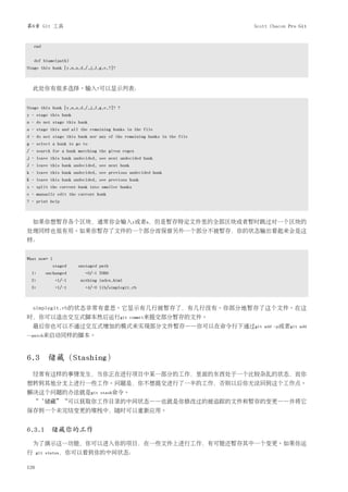 第6章 Git 工具                                                              Scott Chacon Pro Git


    end


    def blame(path)
Stage this hunk [y,n,a,d,/,j,J,g,e,?]?



  此处你有很多选择。输入?可以显示列表：


Stage this hunk [y,n,a,d,/,j,J,g,e,?]? ?
y - stage this hunk
n - do not stage this hunk
a - stage this and all the remaining hunks in the file
d - do not stage this hunk nor any of the remaining hunks in the file
g - select a hunk to go to
/ - search for a hunk matching the given regex
j - leave this hunk undecided, see next undecided hunk
J - leave this hunk undecided, see next hunk
k - leave this hunk undecided, see previous undecided hunk
K - leave this hunk undecided, see previous hunk
s - split the current hunk into smaller hunks
e - manually edit the current hunk
? - print help



  如果你想暂存各个区块，通常你会输入y或者n，但是暂存特定文件里的全部区块或者暂时跳过对一个区块的
处理同样也很有用。如果你暂存了文件的一个部分而保留另外一个部分不被暂存，你的状态输出看起来会是这
样：


What now> 1
              staged   unstaged path
  1:      unchanged       +0/-1 TODO
  2:           +1/-1   nothing index.html
  3:           +1/-1      +4/-0 lib/simplegit.rb



  simplegit.rb的状态非常有意思。它显示有几行被暂存了，有几行没有。你部分地暂存了这个文件。在这
时，你可以退出交互式脚本然后运行git                            commit来提交部分暂存的文件。
  最后你也可以不通过交互式增加的模式来实现部分文件暂存——你可以在命令行下通过git                                add -p或者git add
--patch来启动同样的脚本。



6.3 储藏（Stashing）
  经常有这样的事情发生，当你正在进行项目中某一部分的工作，里面的东西处于一个比较杂乱的状态，而你
想转到其他分支上进行一些工作。问题是，你不想提交进行了一半的工作，否则以后你无法回到这个工作点。
解决这个问题的办法就是git                  stash命令。
  “‘储藏”“可以获取你工作目录的中间状态——也就是你修改过的被追踪的文件和暂存的变更——并将它
保存到一个未完结变更的堆栈中，随时可以重新应用。


6.3.1 储藏你的工作
  为了演示这一功能，你可以进入你的项目，在一些文件上进行工作，有可能还暂存其中一个变更。如果你运
行     git status，你可以看到你的中间状态：


126
 