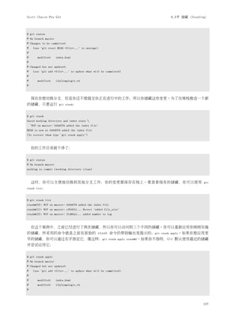 Scott Chacon Pro Git                                                               6.3节 储藏（Stashing）



$ git status
# On branch master
# Changes to be committed:
#    (use "git reset HEAD <file>..." to unstage)
#
#       modified:    index.html
#
# Changed but not updated:
#    (use "git add <file>..." to update what will be committed)
#
#       modified:    lib/simplegit.rb
#



    现在你想切换分支，但是你还不想提交你正在进行中的工作；所以你储藏这些变更。为了往堆栈推送一个新
的储藏，只要运行               git stash：


$ git stash
Saved working directory and index state 
    "WIP on master: 049d078 added the index file"
HEAD is now at 049d078 added the index file
(To restore them type "git stash apply")



    你的工作目录就干净了：


$ git status
# On branch master
nothing to commit (working directory clean)



    这时，你可以方便地切换到其他分支工作；你的变更都保存在栈上。要查看现有的储藏，你可以使用                                                 git
stash list：


$ git stash list
stash@{0}: WIP on master: 049d078 added the index file
stash@{1}: WIP on master: c264051... Revert "added file_size"
stash@{2}: WIP on master: 21d80a5... added number to log



    在这个案例中，之前已经进行了两次储藏，所以你可以访问到三个不同的储藏。你可以重新应用你刚刚实施
的储藏，所采用的命令就是之前在原始的 stash 命令的帮助输出里提示的：git                                      stash apply。如果你想应用更
早的储藏，你可以通过名字指定它，像这样：git                               stash apply stash@2。如果你不指明，Git   默认使用最近的储藏
并尝试应用它：


$ git stash apply
# On branch master
# Changed but not updated:
#    (use "git add <file>..." to update what will be committed)
#
#       modified:    index.html
#       modified:    lib/simplegit.rb
#



                                                                                                 127
 