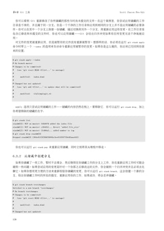 第6章 Git 工具                                                                    Scott Chacon Pro Git


    你可以看到 Git 重新修改了你所储藏的那些当时尚未提交的文件。在这个案例里，你尝试应用储藏的工作
目录是干净的，并且属于同一分支；但是一个干净的工作目录和应用到相同的分支上并不是应用储藏的必要条
件。你可以在其中一个分支上保留一份储藏，随后切换到另外一个分支，再重新应用这些变更。在工作目录里
包含已修改和未提交的文件时，你也可以应用储藏——Git 会给出归并冲突如果有任何变更无法干净地被应
用。
    对文件的变更被重新应用，但是被暂存的文件没有重新被暂存。想那样的话，你必须在运行                                        git stash apply
命令时带上一个              --index   的选项来告诉命令重新应用被暂存的变更。如果你是这么做的，你应该已经回到你原
来的位置：


$ git stash apply --index
# On branch master
# Changes to be committed:
#     (use "git reset HEAD <file>..." to unstage)
#
#       modified:    index.html
#
# Changed but not updated:
#     (use "git add <file>..." to update what will be committed)
#
#       modified:    lib/simplegit.rb
#



    apply 选项只尝试应用储藏的工作——储藏的内容仍然在栈上。要移除它，你可以运行                                  git stash drop，加上
你希望移除的储藏的名字：


$ git stash list
stash@{0}: WIP on master: 049d078 added the index file
stash@{1}: WIP on master: c264051... Revert "added file_size"
stash@{2}: WIP on master: 21d80a5... added number to log
$ git stash drop stash@{0}
Dropped stash@{0} (364e91f3f268f0900bc3ee613f9f733e82aaed43)



    你也可以运行           git stash pop   来重新应用储藏，同时立刻将其从堆栈中移走。


6.3.2 从储藏中创建分支
    如果你储藏了一些工作，暂时不去理会，然后继续在你储藏工作的分支上工作，你在重新应用工作时可能会
碰到一些问题。如果尝试应用的变更是针对一个你那之后修改过的文件，你会碰到一个归并冲突并且必须去化
解它。如果你想用更方便的方法来重新检验你储藏的变更，你可以运行                                    git stash branch，这会创建一个新的分
支，检出你储藏工作时的所处的提交，重新应用你的工作，如果成功，将会丢弃储藏。


$ git stash branch testchanges
Switched to a new branch "testchanges"
# On branch testchanges
# Changes to be committed:
#     (use "git reset HEAD <file>..." to unstage)
#
#       modified:    index.html
#
# Changed but not updated:


128
 