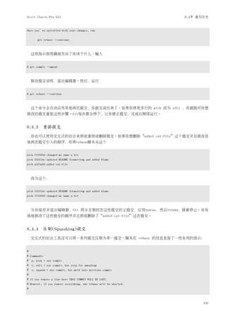 Scott Chacon Pro Git                                               6.4节 重写历史


Once you’re satisfied with your changes, run


       git rebase --continue



    这些指示很明确地告诉了你该干什么。输入


$ git commit --amend



    修改提交说明，退出编辑器。然后，运行


$ git rebase --continue



    这个命令会自动应用其他两次提交，你就完成任务了。如果你将更多行的 pick 改为 edit ，你就能对你想
修改的提交重复这些步骤。Git每次都会停下，让你修正提交，完成后继续运行。


6.4.3 重排提交
    你也可以使用交互式的衍合来彻底重排或删除提交。如果你想删除“added cat-file”这个提交并且修改其
他两次提交引入的顺序，你将rebase脚本从这个


pick f7f3f6d changed my name a bit
pick 310154e updated README formatting and added blame
pick a5f4a0d added cat-file



    改为这个：


pick 310154e updated README formatting and added blame
pick f7f3f6d changed my name a bit



    当你保存并退出编辑器，Git 将分支倒回至这些提交的父提交，应用310154e，然后f7f3f6d，接着停止。你有
效地修改了这些提交的顺序并且彻底删除了“added cat-file”这次提交。


6.4.4 压制(Squashing)提交
    交互式的衍合工具还可以将一系列提交压制为单一提交。脚本在 rebase 的信息里放了一些有用的指示：


#
# Commands:
# p, pick = use commit
# e, edit = use commit, but stop for amending
# s, squash = use commit, but meld into previous commit
#
# If you remove a line here THAT COMMIT WILL BE LOST.
# However, if you remove everything, the rebase will be aborted.
#



                                                                          131
 