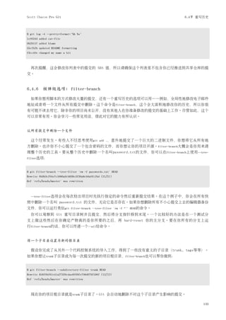 Scott Chacon Pro Git                                                              6.4节 重写历史



$ git log -4 --pretty=format:"%h %s"
1c002dd added cat-file
9b29157 added blame
35cfb2b updated README formatting
f3cc40e changed my name a bit




  再次提醒，这会修改你列表中的提交的 SHA 值，所以请确保这个列表里不包含你已经推送到共享仓库的提
交。



6.4.6 核弹级选项: filter-branch

  如果你想用脚本的方式修改大量的提交，还有一个重写历史的选项可以用——例如，全局性地修改电子邮件
地址或者将一个文件从所有提交中删除。这个命令是filter-branch，这个会大面积地修改你的历史，所以你很
有可能不该去用它，除非你的项目尚未公开，没有其他人在你准备修改的提交的基础上工作。尽管如此，这个
可以非常有用。你会学习一些常见用法，借此对它的能力有所认识。


从所有提交中删除一个文件

  这个经常发生。有些人不经思考使用git                           add .，意外地提交了一个巨大的二进制文件，你想将它从所有地
方删除。也许你不小心提交了一个包含密码的文件，而你想让你的项目开源。filter-branch大概会是你用来清
理整个历史的工具。要从整个历史中删除一个名叫password.txt的文件，你可以在filter-branch上使用--tree-
filter选项：



$ git filter-branch --tree-filter 'rm -f passwords.txt' HEAD
Rewrite 6b9b3cf04e7c5686a9cb838c3f36a8cb6a0fc2bd (21/21)
Ref 'refs/heads/master' was rewritten




  --tree-filter选项会在每次检出项目时先执行指定的命令然后重新提交结果。在这个例子中，你会在所有快
照中删除一个名叫 password.txt 的文件，无论它是否存在。如果你想删除所有不小心提交上去的编辑器备份
文件，你可以运行类似git                   filter-branch --tree-filter 'rm -f *~' HEAD的命令。

  你可以观察到 Git 重写目录树并且提交，然后将分支指针移到末尾。一个比较好的办法是在一个测试分
支上做这些然后在你确定产物真的是你所要的之后，再 hard-reset 你的主分支。要在你所有的分支上运
行filter-branch的话，你可以传递一个--all给命令。


将一个子目录设置为新的根目录

  假设你完成了从另外一个代码控制系统的导入工作，得到了一些没有意义的子目录（trunk, tags等等）。
如果你想让trunk子目录成为每一次提交的新的项目根目录，filter-branch也可以帮你做到：


$ git filter-branch --subdirectory-filter trunk HEAD
Rewrite 856f0bf61e41a27326cdae8f09fe708d679f596f (12/12)
Ref 'refs/heads/master' was rewritten




  现在你的项目根目录就是trunk子目录了。Git 会自动地删除不对这个子目录产生影响的提交。

                                                                                         133
 
