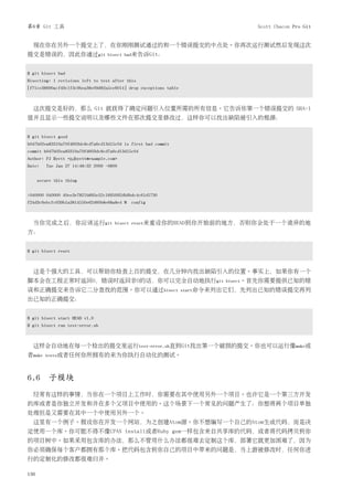 第6章 Git 工具                                                                       Scott Chacon Pro Git


  现在你在另外一个提交上了，在你刚刚测试通过的和一个错误提交的中点处。你再次运行测试然后发现这次
提交是错误的，因此你通过git                    bisect bad来告诉Git：


$ git bisect bad
Bisecting: 1 revisions left to test after this
[f71ce38690acf49c1f3c9bea38e09d82a5ce6014] drop exceptions table



  这次提交是好的，那么 Git 就获得了确定问题引入位置所需的所有信息。它告诉你第一个错误提交的 SHA-1
值并且显示一些提交说明以及哪些文件在那次提交里修改过，这样你可以找出缺陷被引入的根源：


$ git bisect good
b047b02ea83310a70fd603dc8cd7a6cd13d15c04 is first bad commit
commit b047b02ea83310a70fd603dc8cd7a6cd13d15c04
Author: PJ Hyett <pjhyett@example.com>
Date:    Tue Jan 27 14:48:32 2009 -0800


      secure this thing


:040000 040000 40ee3e7821b895e52c1695092db9bdc4c61d1730
f24d3c6ebcfc639b1a3814550e62d60b8e68a8e4 M config



  当你完成之后，你应该运行git                    bisect reset来重设你的HEAD到你开始前的地方，否则你会处于一个诡异的地
方：


$ git bisect reset



  这是个强大的工具，可以帮助你检查上百的提交，在几分钟内找出缺陷引入的位置。事实上，如果你有一个
脚本会在工程正常时返回0，错误时返回非0的话，你可以完全自动地执行git                                       bisect。首先你需要提供已知的错
误和正确提交来告诉它二分查找的范围。你可以通过bisect                                      start命令来列出它们，先列出已知的错误提交再列
出已知的正确提交：


$ git bisect start HEAD v1.0
$ git bisect run test-error.sh



  这样会自动地在每一个检出的提交里运行test-error.sh直到Git找出第一个破损的提交。你也可以运行像make或
者make    tests或者任何你所拥有的来为你执行自动化的测试。



6.6 子模块
  经常有这样的事情，当你在一个项目上工作时，你需要在其中使用另外一个项目。也许它是一个第三方开发
的库或者是你独立开发和并在多个父项目中使用的。这个场景下一个常见的问题产生了：你想将两个项目单独
处理但是又需要在其中一个中使用另外一个。
  这里有一个例子。假设你在开发一个网站，为之创建Atom源。你不想编写一个自己的Atom生成代码，而是决
定使用一个库。你可能不得不像CPAN install或者Ruby gem一样包含来自共享库的代码，或者将代码拷贝到你
的项目树中。如果采用包含库的办法，那么不管用什么办法都很难去定制这个库，部署它就更加困难了，因为
你必须确保每个客户都拥有那个库。把代码包含到你自己的项目中带来的问题是，当上游被修改时，任何你进
行的定制化的修改都很难归并。

136
 