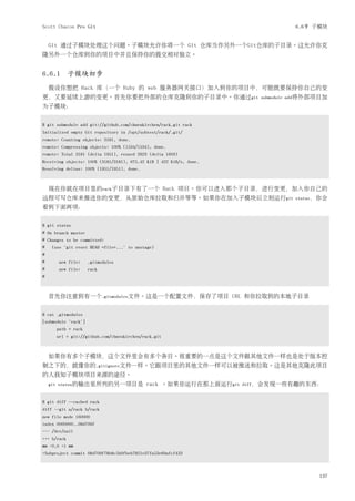 Scott Chacon Pro Git                                                             6.6节 子模块


    Git 通过子模块处理这个问题。子模块允许你将一个 Git 仓库当作另外一个Git仓库的子目录。这允许你克
隆另外一个仓库到你的项目中并且保持你的提交相对独立。


6.6.1 子模块初步
    假设你想把 Rack 库（一个 Ruby 的 web 服务器网关接口）加入到你的项目中，可能既要保持你自己的变
更，又要延续上游的变更。首先你要把外部的仓库克隆到你的子目录中。你通过git                                  submodule add将外部项目加
为子模块：


$ git submodule add git://github.com/chneukirchen/rack.git rack
Initialized empty Git repository in /opt/subtest/rack/.git/
remote: Counting objects: 3181, done.
remote: Compressing objects: 100% (1534/1534), done.
remote: Total 3181 (delta 1951), reused 2623 (delta 1603)
Receiving objects: 100% (3181/3181), 675.42 KiB | 422 KiB/s, done.
Resolving deltas: 100% (1951/1951), done.



    现在你就在项目里的rack子目录下有了一个 Rack 项目。你可以进入那个子目录，进行变更，加入你自己的
远程可写仓库来推送你的变更，从原始仓库拉取和归并等等。如果你在加入子模块后立刻运行git                                     status，你会
看到下面两项：


$ git status
# On branch master
# Changes to be committed:
#   (use "git reset HEAD <file>..." to unstage)
#
#      new file:     .gitmodules
#      new file:     rack
#



    首先你注意到有一个.gitmodules文件。这是一个配置文件，保存了项目 URL 和你拉取到的本地子目录


$ cat .gitmodules
[submodule "rack"]
      path = rack
      url = git://github.com/chneukirchen/rack.git



    如果你有多个子模块，这个文件里会有多个条目。很重要的一点是这个文件跟其他文件一样也是处于版本控
制之下的，就像你的.gitignore文件一样。它跟项目里的其他文件一样可以被推送和拉取。这是其他克隆此项目
的人获知子模块项目来源的途径。
    git status的输出里所列的另一项目是                  rack 。如果你运行在那上面运行git     diff，会发现一些有趣的东西：


$ git diff --cached rack
diff --git a/rack b/rack
new file mode 160000
index 0000000..08d709f
--- /dev/null
+++ b/rack
@@ -0,0 +1 @@
+Subproject commit 08d709f78b8c5b0fbeb7821e37fa53e69afcf433



                                                                                        137
 