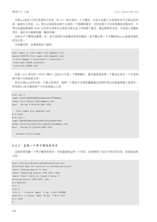 第6章 Git 工具                                                 Scott Chacon Pro Git


    尽管rack是你工作目录里的子目录，但 Git 把它视作一个子模块，当你不在那个目录里时并不记录它的内
容。取而代之的是，Git 将它记录成来自那个仓库的一个特殊的提交。当你在那个子目录里修改并提交时，子
项目会通知那里的 HEAD 已经发生变更并记录你当前正在工作的那个提交；通过那样的方法，当其他人克隆此
项目，他们可以重新创建一致的环境。
    这是关于子模块的重要一点：你记录他们当前确切所处的提交。你不能记录一个子模块的master或者其他的
符号引用。
    当你提交时，会看到类似下面的：


$ git commit -m 'first commit with submodule rack'
[master 0550271] first commit with submodule rack
2 files changed, 4 insertions(+), 0 deletions(-)
create mode 100644 .gitmodules
create mode 160000 rack



    注意 rack 条目的 160000 模式。这在Git中是一个特殊模式，基本意思是你将一个提交记录为一个目录项
而不是子目录或者文件。
    你可以将rack目录当作一个独立的项目，保持一个指向子目录的最新提交的指针然后反复地更新上层项目。
所有的Git命令都在两个子目录里独立工作：


$ git log -1
commit 0550271328a0038865aad6331e620cd7238601bb
Author: Scott Chacon <schacon@gmail.com>
Date:     Thu Apr 9 09:03:56 2009 -0700


      first commit with submodule rack
$ cd rack/
$ git log -1
commit 08d709f78b8c5b0fbeb7821e37fa53e69afcf433
Author: Christian Neukirchen <chneukirchen@gmail.com>
Date:     Wed Mar 25 14:49:04 2009 +0100


      Document version change




6.6.2 克隆一个带子模块的项目
    这里你将克隆一个带子模块的项目。当你接收到这样一个项目，你将得到了包含子项目的目录，但里面没有
文件：

$ git clone git://github.com/schacon/myproject.git
Initialized empty Git repository in /opt/myproject/.git/
remote: Counting objects: 6, done.
remote: Compressing objects: 100% (4/4), done.
remote: Total 6 (delta 0), reused 0 (delta 0)
Receiving objects: 100% (6/6), done.
$ cd myproject
$ ls -l
total 8
-rw-r-r-- 1 schacon admin       3 Apr 9 09:11 README
drwxr-xr-x 2 schacon admin 68 Apr 9 09:11 rack
$ ls rack/
$



138
 