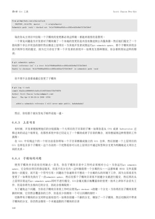 第6章 Git 工具                                                                                 Scott Chacon Pro Git


From git@github.com:schacon/rack
  08d709f..6c5e70b master        -> origin/master
Submodule path 'rack': checked out '6c5e70b984a60b3cecd395edd5b48a7575bf58e0'



  每次你从主项目中拉取一个子模块的变更都必须这样做。看起来很怪但是管用。
  一个常见问题是当开发者对子模块做了一个本地的变更但是并没有推送到公共服务器。然后他们提交了一个
指向那个非公开状态的指针然后推送上层项目。当其他开发者试图运行git                                               submodule update，那个子模块系统会
找不到所引用的提交，因为它只存在于第一个开发者的系统中。如果发生那种情况，你会看到类似这样的错
误：


$ git submodule update
fatal: reference isn’t a tree: 6c5e70b984a60b3cecd395edd5b48a7575bf58e0
Unable to checkout '6c5e70b984a60b3cecd395edd5ba7575bf58e0' in submodule path 'rack'



  你不得不去查看谁最后变更了子模块


$ git log -1 rack
commit 85a3eee996800fcfa91e2119372dd4172bf76678
Author: Scott Chacon <schacon@gmail.com>
Date:    Thu Apr 9 09:19:14 2009 -0700


      added a submodule reference I will never make public. hahahahaha!



  然后，你给那个家伙发电子邮件说他一通。


6.6.3 上层项目
  有时候，开发者想按照他们的分组获取一个大项目的子目录的子集。如果你是从 CVS 或者 Subversion 迁
移过来的话这个很常见，在那些系统中你已经定义了一个模块或者子目录的集合，而你想延续这种类型的工作
流程。
  在 Git 中实现这个的一个好办法是你将每一个子目录都做成独立的 Git 仓库，然后创建一个上层项目的
Git 仓库包含多个子模块。这个办法的一个优势是你可以在上层项目中通过标签和分支更为明确地定义项目之
间的关系。


6.6.4 子模块的问题
  使用子模块并非没有任何缺点。首先，你在子模块目录中工作时必须相对小心。当你运行git                                                          submodule
update，它会检出项目的指定版本，但是不在分支内。这叫做获得一个分离的头——这意味着                                                    HEAD 文件直接
指向一次提交，而不是一个符号引用。问题在于你通常并不想在一个分离的头的环境下工作，因为太容易丢失
变更了。如果你先执行了一次submodule                       update，然后在那个子模块目录里不创建分支就进行提交，然后再次从
上层项目里运行git             submodule update同时不进行提交，Git会毫无提示地覆盖你的变更。技术上讲你不会丢失工
作，但是你将失去指向它的分支，因此会很难取到。
  为了避免这个问题，当你在子模块目录里工作时应使用git                                       checkout -b创建一个分支。当你再次在子模块里更
新的时候，它仍然会覆盖你的工作，但是至少你拥有一个可以回溯的指针。
  切换带有子模块的分支同样也很有技巧。如果你创建一个新的分支，增加了一个子模块，然后切换回不带该
子模块的分支，你仍然会拥有一个未被追踪的子模块的目录

140
 