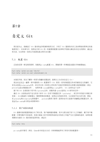 第7章

自定义 Git

  到目前为止，我阐述了 Git 基本的运作机制和使用方式，介绍了 Git 提供的许多工具来帮助你简单且有效
地使用它。 在本章当中，我将会介绍 Git 的一些重要的配置方法和钩子机制以满足你自定义的要求，通过这
些方法，它会和你、你的公司或团队配合得天衣无缝。



7.1 配置 Git

  正如你在第一章见到的那样，你能用git                         config配置   Git，要做的第一件事就是设置名字和邮箱地址：


$ git config --global user.name "John Doe"
$ git config --global user.email johndoe@example.com




  从现在开始，你会了解到一些更为有趣的设置选项，按照以上方式来自定义 Git。
  我会在这先过一遍第一章中提到的 Git 配置细节。Git 使用一系列的配置文件来存储你定义的偏好，它
首先会查找/etc/gitconfig文件，该文件含有 对系统上所有用户及他们所拥有的仓库都生效的配置值（译注：
gitconfig是全局配置文件）， 如果传递--system选项给git                      config命令，   Git 会读写这个文件。
  接下来 Git 会查找每个用户的~/.gitconfig文件，你能传递--global选项让 Git读写该文件。
  最后 Git 会查找由用户定义的各个库中 Git 目录下的配置文件（.git/config），该文件中的值只对属主库
有效。 以上阐述的三层配置从一般到特殊层层推进，如果定义的值有冲突，以后面层中定义的为准，例如：
在.git/config和/etc/gitconfig的较量中，             .git/config取得了胜利。虽然你也可以直接手动编辑这些配置文件，但
是运行git     config命令将会来得简单些。




7.1.1 客户端基本配置

  Git 能够识别的配置项被分为了两大类：客户端和服务器端，其中大部分基于你个人工作偏好，属于客户端
配置。尽管有数不尽的选项，但我只阐述 其中经常使用或者会对你的工作流产生巨大影响的选项，如果你想
观察你当前的 Git 能识别的选项列表，请运行


$ git config --help




  git config的手册页（译注：以man命令的显示方式）非常细致地罗列了所有可用的配置项。


                                                                                      145
 