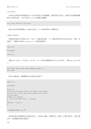 第7章 自定义 Git                                                                   Scott Chacon Pro Git


core.editor

    Git默认会调用你的环境变量editor定义的值作为文本编辑器，如果没有定义的话，会调用Vi来创建和编辑
提交以及标签信息， 你可以使用core.editor改变默认编辑器：


$ git config --global core.editor emacs




    现在无论你的环境变量editor被定义成什么，Git 都会调用Emacs编辑信息。


commit.template

    如果把此项指定为你系统上的一个文件，当你提交的时候， Git 会默认使用该文件定义的内容。 例如：你
创建了一个模板文件$HOME/.gitmessage.txt，它看起来像这样：


subject line


what happened


[ticket: X]




    设置commit.template，当运行git           commit时，     Git 会在你的编辑器中显示以上的内容， 设置commit.template如
下：


$ git config --global commit.template $HOME/.gitmessage.txt
$ git commit




    然后当你提交时，在编辑器中显示的提交信息如下：


subject line


what happened


[ticket: X]
# Please enter the commit message for your changes. Lines starting
# with '#' will be ignored, and an empty message aborts the commit.
# On branch master
# Changes to be committed:
#     (use "git reset HEAD <file>..." to unstage)
#
# modified:     lib/test.rb
#
~
~
".git/COMMIT_EDITMSG" 14L, 297C




    如果你有特定的策略要运用在提交信息上，在系统上创建一个模板文件，设置 Git 默认使用它，这样当提
交时，你的策略每次都会被运用。

146
 