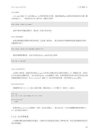 Scott Chacon Pro Git                                                       7.1节 配置 Git


core.pager

  core.pager指定 Git 运行诸如log、diff等所使用的分页器，你能设置成用more或者任何你喜欢的分页器（默
认用的是less）， 当然你也可以什么都不用，设置空字符串：


$ git config --global core.pager ''




  这样不管命令的输出量多少，都会在一页显示所有内容。


user.signingkey

  如果你要创建经签署的含附注的标签（正如第二章所述），那么把你的GPG签署密钥设置为配置项会更好，
设置密钥ID如下：


$ git config --global user.signingkey <gpg-key-id>




  现在你能够签署标签，从而不必每次运行git                              tag命令时定义密钥：



$ git tag -s <tag-name>




core.excludesfile

  正如第二章所述，你能在项目库的.gitignore文件里头用模式来定义那些无需纳入 Git 管理的文件，这样它
们不会出现在未跟踪列表， 也不会在你运行git                               add后被暂存。然而，如果你想用项目库之外的文件来定义那
些需被忽略的文件的话，用core.excludesfile 通知 Git 该文件所处的位置，文件内容和.gitignore类似。


help.autocorrect

  该配置项只在 Git 1.6.1及以上版本有效，假如你在Git 1.6中错打了一条命令，会显示：


$ git com
git: 'com' is not a git-command. See 'git --help'.


Did you mean this?
     commit




  如果你把help.autocorrect设置成1（译注：启动自动修正），那么在只有一个命令被模糊匹配到的情况下，
Git 会自动运行该命令。



7.1.2 Git中的着色

  Git能够为输出到你终端的内容着色，以便你可以凭直观进行快速、简单地分析，有许多选项能供你使用以
符合你的偏好。

                                                                                   147
 