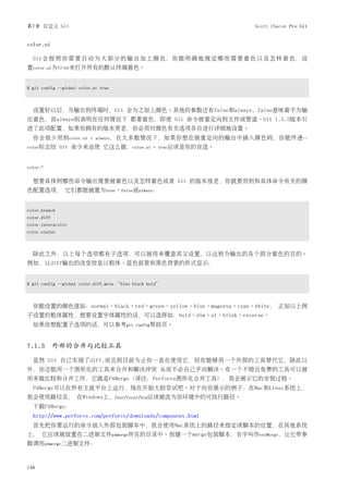 第7章 自定义 Git                                                          Scott Chacon Pro Git


color.ui

  Git 会 按 照 你 需 要 自 动 为 大 部 分 的 输 出 加 上 颜 色， 你 能 明 确 地 规 定 哪 些 需 要 着 色 以 及 怎 样 着 色， 设
置color.ui为true来打开所有的默认终端着色。


$ git config --global color.ui true



  设置好以后，当输出到终端时，Git 会为之加上颜色。其他的参数还有false和always，false意味着不为输
出着色，而always则表明在任何情况下 都要着色，即使 Git 命令被重定向到文件或管道。Git 1.5.5版本引
进了此项配置，如果你拥有的版本更老，你必须对颜色有关选项各自进行详细地设置。
  你会很少用到color.ui           = always，在大多数情况下，如果你想在被重定向的输出中插入颜色码，你能传递--
color标志给       Git 命令来迫使 它这么做，color.ui              = true应该是你的首选。



color.*

  想要具体到哪些命令输出需要被着色以及怎样着色或者 Git 的版本很老，你就要用到和具体命令有关的颜
色配置选项， 它们都能被置为true、false或always：


color.branch
color.diff
color.interactive
color.status



  除此之外，以上每个选项都有子选项，可以被用来覆盖其父设置，以达到为输出的各个部分着色的目的。
例如，让diff输出的改变信息以粗体、蓝色前景和黑色背景的形式显示：


$ git config --global color.diff.meta “blue black bold”



  你能设置的颜色值如：normal、black、red、green、yellow、blue、magenta、cyan、white， 正如以上例
子设置的粗体属性，想要设置字体属性的话，可以选择如：bold、dim、ul、blink、reverse。
  如果你想配置子选项的话，可以参考git                       config帮助页。



7.1.3 外部的合并与比较工具
  虽然 Git 自己实现了diff,而且到目前为止你一直在使用它，但你能够用一个外部的工具替代它，除此以
外，你还能用一个图形化的工具来合并和解决冲突 从而不必自己手动解决。有一个不错且免费的工具可以被
用来做比较和合并工作，它就是P4Merge（译注：Perforce图形化合并工具），我会展示它的安装过程。
  P4Merge可以在所有主流平台上运行，现在开始大胆尝试吧。对于向你展示的例子，在Mac和Linux系统上，
我会使用路径名， 在Windows上，/usr/local/bin应该被改为你环境中的可执行路径。
  下载P4Merge：
  http://www.perforce.com/perforce/downloads/component.html
  首先把你要运行的命令放入外部包装脚本中，我会使用Mac系统上的路径来指定该脚本的位置，在其他系统
上， 它应该被放置在二进制文件p4merge所在的目录中。创建一个merge包装脚本，名字叫作extMerge，让它带参
数调用p4merge二进制文件：



148
 