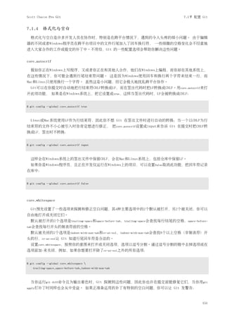 Scott Chacon Pro Git                                                    7.1节 配置 Git


7.1.4 格式化与空白
  格式化与空白是许多开发人员在协作时，特别是在跨平台情况下，遇到的令人头疼的细小问题。 由于编辑
器的不同或者Windows程序员在跨平台项目中的文件行尾加入了回车换行符， 一些细微的空格变化会不经意地
进入大家合作的工作或提交的补丁中。不用怕，Git 的一些配置选项会帮助你解决这些问题。


core.autocrlf

  假如你正在Windows上写程序，又或者你正在和其他人合作，他们在Windows上编程，而你却在其他系统上，
在这些情况下，你可能会遇到行尾结束符问题。 这是因为Windows使用回车和换行两个字符来结束一行，而
Mac和Linux只使用换行一个字符。 虽然这是小问题，但它会极大地扰乱跨平台协作。
  Git可以在你提交时自动地把行结束符CRLF转换成LF，而在签出代码时把LF转换成CRLF。用core.autocrlf来打
开此项功能， 如果是在Windows系统上，把它设置成true，这样当签出代码时，LF会被转换成CRLF：


$ git config --global core.autocrlf true



  Linux或Mac系统使用LF作为行结束符，因此你不想 Git 在签出文件时进行自动的转换；当一个以CRLF为行
结束符的文件不小心被引入时你肯定想进行修正， 把core.autocrlf设置成input来告诉 Git 在提交时把CRLF转
换成LF，签出时不转换：


$ git config --global core.autocrlf input



  这样会在Windows系统上的签出文件中保留CRLF，会在Mac和Linux系统上，包括仓库中保留LF。
  如果你是Windows程序员，且正在开发仅运行在Windows上的项目，可以设置false取消此功能，把回车符记录
在库中：


$ git config --global core.autocrlf false




core.whitespace

  Git预先设置了一些选项来探测和修正空白问题，其4种主要选项中的2个默认被打开，另2个被关闭，你可以
自由地打开或关闭它们。
  默认被打开的2个选项是trailing-space和space-before-tab，trailing-space会查找每行结尾的空格，space-before-
tab会查找每行开头的制表符前的空格。
  默认被关闭的2个选项是indent-with-non-tab和cr-at-eol，indent-with-non-tab会查找8个以上空格（非制表符）开
头的行，cr-at-eol让 Git 知道行尾回车符是合法的。
  设置core.whitespace，按照你的意图来打开或关闭选项，选项以逗号分割。通过逗号分割的链中去掉选项或在
选项前加-来关闭，例如，如果你想要打开除了cr-at-eol之外的所有选项：


$ git config --global core.whitespace 
   trailing-space,space-before-tab,indent-with-non-tab



  当你运行git       diff命令且为输出着色时，Git                 探测到这些问题，因此你也许在提交前能修复它们，当你用git
apply打补丁时同样也会从中受益。                    如果正准备运用的补丁有特别的空白问题，你可以让 Git 发警告：


                                                                                151
 