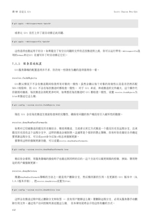 第7章 自定义 Git                                              Scott Chacon Pro Git



$ git apply --whitespace=warn <patch>



  或者让 Git 在打上补丁前自动修正此问题：


$ git apply --whitespace=fix <patch>



  这些选项也能运用于衍合。如果提交了有空白问题的文件但还没推送到上流，你可以运行带有--whitespace=fix选
项的rebase来让Git 在重写补丁时自动修正它们。


7.1.5 服务器端配置
  Git服务器端的配置选项并不多，但仍有一些饶有生趣的选项值得你一看。


receive.fsckObjects

  Git默认情况下不会在推送期间检查所有对象的一致性。虽然会确认每个对象的有效性以及是否仍然匹配
SHA-1检验和，但 Git 不会在每次推送时都检查一致性。 对于 Git 来说，库或推送的文件越大，这个操作代
价就相对越高，每次推送会消耗更多时间，如果想在每次推送时 Git 都检查一致性，设置               receive.fsckObjects为
true来强迫它这么做：


$ git config --system receive.fsckObjects true



  现在 Git 会在每次推送生效前检查库的完整性，确保有问题的客户端没有引入破坏性的数据。


receive.denyNonFastForwards

  如果对已经被推送的提交历史做衍合，继而再推送，又或者以其它方式推送一个提交历史至远程分支，且该
提交历史没在这个远程分支中，这样的推送会被拒绝。这通常是个很好的禁止策略，但有时你在做衍合并确定
要更新远程分支，可以在push命令后加-f标志来强制更新。
  要禁用这样的强制更新功能，可以设置receive.denyNonFastForwards：


$ git config --system receive.denyNonFastForwards true



  稍后你会看到，用服务器端的接收钩子也能达到同样的目的。这个方法可以做更细致的控制，例如：禁用特
定的用户做强制更新。


receive.denyDeletes

  规避denyNonFastForwards策略的方法之一就是用户删除分支，然后推回新的引用。在更新的 Git 版本中（从
1.6.1版本开始），把receive.denyDeletes设置为true：


$ git config --system receive.denyDeletes true



  这样会在推送过程中阻止删除分支和标签 — 没有用户能够这么做。要删除远程分支，必须从服务器手动删
除引用文件。通过用户访问控制列表也能这么做， 在本章结尾将会介绍这些有趣的方式。

152
 