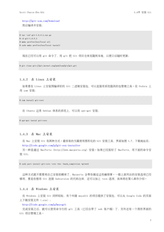 Scott Chacon Pro Git                                              1.4节 安装 Git


  http://git-scm.com/download
  然后编译并安装：


$ tar -zxf git-1.6.0.5.tar.gz
$ cd git-1.6.0.5
$ make prefix=/usr/local all
$ sudo make prefix=/usr/local install



  现在已经可以用 git 命令了，用 git 把 Git 项目仓库克隆到本地，以便日后随时更新：


$ git clone git://git.kernel.org/pub/scm/git/git.git




1.4.2 在 Linux 上安装

  如果要在 Linux 上安装预编译好的 Git 二进制安装包，可以直接用系统提供的包管理工具。在 Fedora 上
用 yum 安装：


$ yum install git-core



  在 Ubuntu 这类 Debian 体系的系统上，可以用 apt-get 安装：


$ apt-get instal git-core




1.4.3 在 Mac 上安装

  在 Mac 上安装 Git 有两种方式。最容易的当属使用图形化的 Git 安装工具，界面如图 1.7，下载地址在：
  http://code.google.com/p/git-osx-installer
  另一种是通过 MacPorts (http://www.macports.org) 安装。如果已经装好了 MacPorts，用下面的命令安
装 Git：


$ sudo port install git-core +svn +doc +bash_completion +gitweb



  这种方式就不需要再自己安装依赖库了，Macports 会帮你搞定这些麻烦事。一般上面列出的安装选项已经
够用，要是你想用 Git 连接 Subversion 的代码仓库，还可以加上 +svn 选项，具体将在第八章作介绍。


1.4.4 在 Windows 上安装

  在 Windows 上安装 Git 同样轻松，有个叫做 msysGit 的项目提供了安装包，可以从 Google Code 的页面
上下载安装文件（.exe）：
  http://code.google.com/p/msysgit
  完成安装之后，就可以使用命令行的 git 工具（已经自带了 ssh 客户端）了，另外还有一个图形界面的
Git 项目管理工具。

                                                                            7
 