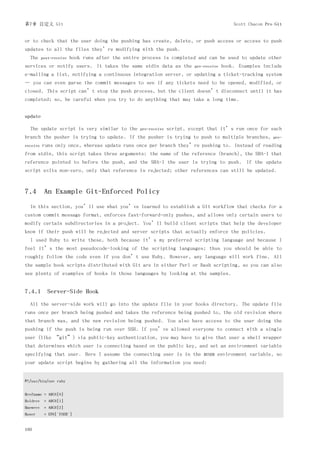 第7章 自定义 Git                                                                                  Scott Chacon Pro Git


or to check that the user doing the pushing has create, delete, or push access or access to push
updates to all the files they’re modifying with the push.
  The     post-receive   hook runs after the entire process is completed and can be used to update other
services or notify users. It takes the same stdin data as the              pre-receive   hook. Examples include
e-mailing a list, notifying a continuous integration server, or updating a ticket-tracking system
— you can even parse the commit messages to see if any tickets need to be opened, modified, or
closed. This script can’t stop the push process, but the client doesn’t disconnect until it has
completed; so, be careful when you try to do anything that may take a long time.


update

  The update script is very similar to the         pre-receive   script, except that it’s run once for each
branch the pusher is trying to update. If the pusher is trying to push to multiple branches,                 pre-
receive   runs only once, whereas update runs once per branch they’re pushing to. Instead of reading
from stdin, this script takes three arguments: the name of the reference (branch), the SHA-1 that
reference pointed to before the push, and the SHA-1 the user is trying to push. If the update
script exits non-zero, only that reference is rejected; other references can still be updated.



7.4 An Example Git-Enforced Policy
  In this section, you’ll use what you’ve learned to establish a Git workflow that checks for a
custom commit message format, enforces fast-forward-only pushes, and allows only certain users to
modify certain subdirectories in a project. You’ll build client scripts that help the developer
know if their push will be rejected and server scripts that actually enforce the policies.
  I used Ruby to write these, both because it’s my preferred scripting language and because I
feel it’s the most pseudocode-looking of the scripting languages; thus you should be able to
roughly follow the code even if you don’t use Ruby. However, any language will work fine. All
the sample hook scripts distributed with Git are in either Perl or Bash scripting, so you can also
see plenty of examples of hooks in those languages by looking at the samples.


7.4.1 Server-Side Hook
  All the server-side work will go into the update file in your hooks directory. The update file
runs once per branch being pushed and takes the reference being pushed to, the old revision where
that branch was, and the new revision being pushed. You also have access to the user doing the
pushing if the push is being run over SSH. If you’ve allowed everyone to connect with a single
user (like “git”) via public-key authentication, you may have to give that user a shell wrapper
that determines which user is connecting based on the public key, and set an environment variable
specifying that user. Here I assume the connecting user is in the              $USER   environment variable, so
your update script begins by gathering all the information you need:


#!/usr/bin/env ruby


$refname = ARGV[0]
$oldrev = ARGV[1]
$newrev = ARGV[2]
$user      = ENV['USER']


160
 
