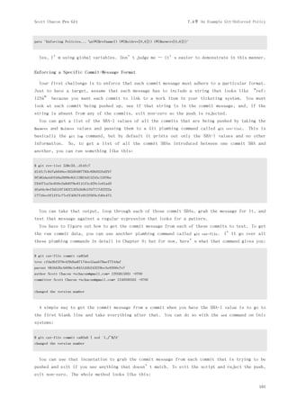 Scott Chacon Pro Git                                                           7.4节 An Example Git-Enforced Policy



puts "Enforcing Policies... n(#{$refname}) (#{$oldrev[0,6]}) (#{$newrev[0,6]})"



  Yes, I’m using global variables. Don’t judge me — it’s easier to demonstrate in this manner.


Enforcing a Specific Commit-Message Format

  Your first challenge is to enforce that each commit message must adhere to a particular format.
Just to have a target, assume that each message has to include a string that looks like “ref:
1234” because you want each commit to link to a work item in your ticketing system. You must
look at each commit being pushed up, see if that string is in the commit message, and, if the
string is absent from any of the commits, exit non-zero so the push is rejected.
  You can get a list of the SHA-1 values of all the commits that are being pushed by taking the
$newrev   and   $oldrev   values and passing them to a Git plumbing command called             git rev-list.    This is
basically the       git log   command, but by default it prints out only the SHA-1 values and no other
information.       So, to get a list of all the commit SHAs introduced between one commit SHA and
another, you can run something like this:

$ git rev-list 538c33..d14fc7
d14fc7c847ab946ec39590d87783c69b031bdfb7
9f585da4401b0a3999e84113824d15245c13f0be
234071a1be950e2a8d078e6141f5cd20c1e61ad3
dfa04c9ef3d5197182f13fb5b9b1fb7717d2222a
17716ec0f1ff5c77eff40b7fe912f9f6cfd0e475



  You can take that output, loop through each of those commit SHAs, grab the message for it, and
test that message against a regular expression that looks for a pattern.
  You have to figure out how to get the commit message from each of these commits to test. To get
the raw commit data, you can use another plumbing command called                   git cat-file.    I’ll go over all
these plumbing commands in detail in Chapter 9; but for now, here’s what that command gives you:

$ git cat-file commit ca82a6
tree cfda3bf379e4f8dba8717dee55aab78aef7f4daf
parent 085bb3bcb608e1e8451d4b2432f8ecbe6306e7e7
author Scott Chacon <schacon@gmail.com> 1205815931 -0700
committer Scott Chacon <schacon@gmail.com> 1240030591 -0700


changed the version number



  A simple way to get the commit message from a commit when you have the SHA-1 value is to go to
the first blank line and take everything after that. You can do so with the                        sed   command on Unix
systems:


$ git cat-file commit ca82a6 | sed '1,/^$/d'
changed the version number



  You can use that incantation to grab the commit message from each commit that is trying to be
pushed and exit if you see anything that doesn’t match. To exit the script and reject the push,
exit non-zero. The whole method looks like this:

                                                                                                                     161
 