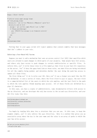 第7章 自定义 Git                                                                                                 Scott Chacon Pro Git




$regex = /[ref: (d+)]/


# enforced custom commit message format
def check_message_format
  missed_revs = `git rev-list #{$oldrev}..#{$newrev}`.split("n")
  missed_revs.each do |rev|
      message = `git cat-file commit #{rev} | sed '1,/^$/d'`
      if !$regex.match(message)
        puts "[POLICY] Your message is not formatted correctly"
        exit 1
      end
  end
end
check_message_format



  Putting that in your            update   script will reject updates that contain commits that have messages
that don’t adhere to your rule.


Enforcing a User-Based ACL System

  Suppose you want to add a mechanism that uses an access control list (ACL) that specifies which
users are allowed to push changes to which parts of your projects. Some people have full access,
and others only have access to push changes to certain subdirectories or specific files.                                      To
enforce this, you’ll write those rules to a file named                    acl   that lives in your bare Git repository
on the server. You’ll have the               update   hook look at those rules, see what files are being introduced
for all the commits being pushed, and determine whether the user doing the push has access to
update all those files.
  The first thing you’ll do is write your ACL. Here you’ll use a format very much like the CVS
ACL mechanism: it uses a series of lines, where the first field is                        avail   or    unavail,   the next field
is a comma-delimited list of the users to which the rule applies, and the last field is the path
to which the rule applies (blank meaning open access). All of these fields are delimited by a
pipe (|) character.
  In this case, you have a couple of administrators, some documentation writers with access to
the   doc   directory, and one developer who only has access to the                 lib   and   tests   directories, and your
ACL file looks like this:


avail|nickh,pjhyett,defunkt,tpw
avail|usinclair,cdickens,ebronte|doc
avail|schacon|lib
avail|schacon|tests



  You begin by reading this data into a structure that you can use. In this case, to keep the
example simple, you’ll only enforce the                    avail   directives. Here is a method that gives you an
associative array where the key is the user name and the value is an array of paths to which the
user has write access:


def get_acl_access_data(acl_file)
  # read in ACL data


162
 