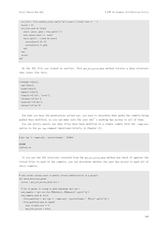 Scott Chacon Pro Git                                                               7.4节 An Example Git-Enforced Policy


  acl_file = File.read(acl_file).split("n").reject { |line| line == '' }
  access = {}
  acl_file.each do |line|
      avail, users, path = line.split('|')
      next unless avail == 'avail'
      users.split(',').each do |user|
        access[user] ||= []
        access[user] << path
      end
  end
  access
end



  On the ACL file you looked at earlier, this                get_acl_access_data     method returns a data structure
that looks like this:


{"defunkt"=>[nil],
 "tpw"=>[nil],
 "nickh"=>[nil],
 "pjhyett"=>[nil],
 "schacon"=>["lib", "tests"],
 "cdickens"=>["doc"],
 "usinclair"=>["doc"],
 "ebronte"=>["doc"]}



  Now that you have the permissions sorted out, you need to determine what paths the commits being
pushed have modified, so you can make sure the user who’s pushing has access to all of them.
  You can pretty easily see what files have been modified in a single commit with the                       --name-only
option to the      git log    command (mentioned briefly in Chapter 2):


$ git log -1 --name-only --pretty=format:'' 9f585d


README
lib/test.rb



  If you use the ACL structure returned from the               get_acl_access_data   method and check it against the
listed files in each of the commits, you can determine whether the user has access to push all of
their commits:


# only allows certain users to modify certain subdirectories in a project
def check_directory_perms
  access = get_acl_access_data('acl')


  # see if anyone is trying to push something they can't
  new_commits = `git rev-list #{$oldrev}..#{$newrev}`.split("n")
  new_commits.each do |rev|
      files_modified = `git log -1 --name-only --pretty=format:'' #{rev}`.split("n")
      files_modified.each do |path|
        next if path.size == 0
        has_file_access = false


                                                                                                                   163
 
