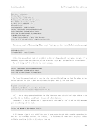 Scott Chacon Pro Git                                             7.4节 An Example Git-Enforced Policy



$ git push -f origin master
Counting objects: 5, done.
Compressing objects: 100% (3/3), done.
Writing objects: 100% (3/3), 323 bytes, done.
Total 3 (delta 1), reused 0 (delta 0)
Unpacking objects: 100% (3/3), done.
Enforcing Policies...
(refs/heads/master) (8338c5) (c5b616)
[POLICY] Cannot push a non-fast-forward reference
error: hooks/update exited with error code 1
error: hook declined to update refs/heads/master
To git@gitserver:project.git
 ! [remote rejected] master -> master (hook declined)
error: failed to push some refs to 'git@gitserver:project.git'



  There are a couple of interesting things here. First, you see this where the hook starts running.


Enforcing Policies...
(refs/heads/master) (fb8c72) (c56860)



  Notice that you printed that out to stdout at the very beginning of your update script. It’s
important to note that anything your script prints to stdout will be transferred to the client.
  The next thing you’ll notice is the error message.


[POLICY] Cannot push a non fast-forward reference
error: hooks/update exited with error code 1
error: hook declined to update refs/heads/master



  The first line was printed out by you, the other two were Git telling you that the update script
exited non-zero and that is what is declining your push. Lastly, you have this:


To git@gitserver:project.git
 ! [remote rejected] master -> master (hook declined)
error: failed to push some refs to 'git@gitserver:project.git'



  You’ll see a remote rejected message for each reference that your hook declined, and it tells
you that it was declined specifically because of a hook failure.
  Furthermore, if the ref marker isn’t there in any of your commits, you’ll see the error message
you’re printing out for that.


[POLICY] Your message is not formatted correctly



  Or if someone tries to edit a file they don’t have access to and push a commit containing it,
they will see something similar. For instance, if a documentation author tries to push a commit
modifying something in the       lib     directory, they see



                                                                                                 165
 