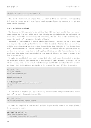 第7章 自定义 Git                                                                                    Scott Chacon Pro Git




[POLICY] You do not have access to push to lib/test.rb



  That’s all. From now on, as long as that               update   script is there and executable, your repository
will never be rewound and will never have a commit message without your pattern in it, and your
users will be sandboxed.


7.4.2 Client-Side Hooks
  The downside to this approach is the whining that will inevitably result when your users’
commit pushes are rejected. Having their carefully crafted work rejected at the last minute can
be extremely frustrating and confusing; and furthermore, they will have to edit their history to
correct it, which isn’t always for the faint of heart.
  The answer to this dilemma is to provide some client-side hooks that users can use to notify them
when they’re doing something that the server is likely to reject. That way, they can correct any
problems before committing and before those issues become more difficult to fix. Because hooks
aren’t transferred with a clone of a project, you must distribute these scripts some other way
and then have your users copy them to their              .git/hooks   directory and make them executable. You can
distribute these hooks within the project or in a separate project, but there is no way to set
them up automatically.
  To begin, you should check your commit message just before each commit is recorded, so you know
the server won’t reject your changes due to badly formatted commit messages. To do this, you can
add the    commit-msg   hook. If you have it read the message from the file passed as the first argument
and compare that to the pattern, you can force Git to abort the commit if there is no match:


#!/usr/bin/env ruby
message_file = ARGV[0]
message = File.read(message_file)


$regex = /[ref: (d+)]/


if !$regex.match(message)
  puts "[POLICY] Your message is not formatted correctly"
  exit 1
end



  If that script is in place (in        .git/hooks/commit-msg)     and executable, and you commit with a message
that isn’t properly formatted, you see this:


$ git commit -am 'test'
[POLICY] Your message is not formatted correctly



  No commit was completed in that instance. However, if your message contains the proper pattern,
Git allows you to commit:

$ git commit -am 'test [ref: 132]'
[master e05c914] test [ref: 132]
1 files changed, 1 insertions(+), 0 deletions(-)



166
 