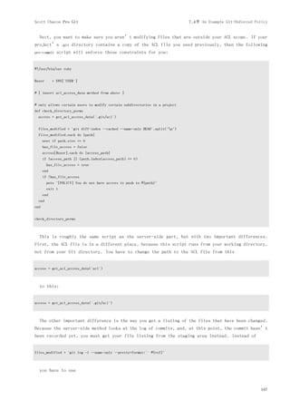 Scott Chacon Pro Git                                                        7.4节 An Example Git-Enforced Policy


  Next, you want to make sure you aren’t modifying files that are outside your ACL scope. If your
project’s        .git   directory contains a copy of the ACL file you used previously, then the following
pre-commit    script will enforce those constraints for you:


#!/usr/bin/env ruby


$user       = ENV['USER']


# [ insert acl_access_data method from above ]


# only allows certain users to modify certain subdirectories in a project
def check_directory_perms
  access = get_acl_access_data('.git/acl')


  files_modified = `git diff-index --cached --name-only HEAD`.split("n")
  files_modified.each do |path|
      next if path.size == 0
      has_file_access = false
      access[$user].each do |access_path|
      if !access_path || (path.index(access_path) == 0)
        has_file_access = true
      end
      if !has_file_access
        puts "[POLICY] You do not have access to push to #{path}"
        exit 1
      end
  end
end


check_directory_perms



  This is roughly the same script as the server-side part, but with two important differences.
First, the ACL file is in a different place, because this script runs from your working directory,
not from your Git directory. You have to change the path to the ACL file from this


access = get_acl_access_data('acl')



  to this:


access = get_acl_access_data('.git/acl')



  The other important difference is the way you get a listing of the files that have been changed.
Because the server-side method looks at the log of commits, and, at this point, the commit hasn’t
been recorded yet, you must get your file listing from the staging area instead. Instead of


files_modified = `git log -1 --name-only --pretty=format:'' #{ref}`



  you have to use


                                                                                                            167
 