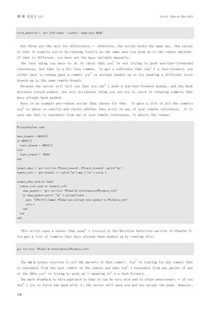 第7章 自定义 Git                                                                               Scott Chacon Pro Git



files_modified = `git diff-index --cached --name-only HEAD`



  But those are the only two differences — otherwise, the script works the same way. One caveat
is that it expects you to be running locally as the same user you push as to the remote machine.
If that is different, you must set the             $user   variable manually.
  The last thing you have to do is check that you’re not trying to push non-fast-forwarded
references, but that is a bit less common. To get a reference that isn’t a fast-forward, you
either have to rebase past a commit you’ve already pushed up or try pushing a different local
branch up to the same remote branch.
  Because the server will tell you that you can’t push a non-fast-forward anyway, and the hook
prevents forced pushes, the only accidental thing you can try to catch is rebasing commits that
have already been pushed.
  Here is an example pre-rebase script that checks for that. It gets a list of all the commits
you’re about to rewrite and checks whether they exist in any of your remote references. If it
sees one that is reachable from one of your remote references, it aborts the rebase:


#!/usr/bin/env ruby


base_branch = ARGV[0]
if ARGV[1]
  topic_branch = ARGV[1]
else
  topic_branch = "HEAD"
end


target_shas = `git rev-list #{base_branch}..#{topic_branch}`.split("n")
remote_refs = `git branch -r`.split("n").map { |r| r.strip }


target_shas.each do |sha|
  remote_refs.each do |remote_ref|
      shas_pushed = `git rev-list ^#{sha}^@ refs/remotes/#{remote_ref}`
      if shas_pushed.split(“n”).include?(sha)
        puts "[POLICY] Commit #{sha} has already been pushed to #{remote_ref}"
        exit 1
      end
  end
end



  This script uses a syntax that wasn’t covered in the Revision Selection section of Chapter 6.
You get a list of commits that have already been pushed up by running this:


git rev-list ^#{sha}^@ refs/remotes/#{remote_ref}



  The       SHAˆ@   syntax resolves to all the parents of that commit. You’re looking for any commit that
is reachable from the last commit on the remote and that isn’t reachable from any parent of any
of the SHAs you’re trying to push up — meaning it’s a fast-forward.
  The main drawback to this approach is that it can be very slow and is often unnecessary — if you
don’t try to force the push with            -f,   the server will warn you and not accept the push. However,

168
 