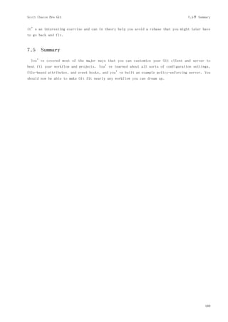 Scott Chacon Pro Git                                                                7.5节 Summary


it’s an interesting exercise and can in theory help you avoid a rebase that you might later have
to go back and fix.



7.5 Summary
  You’ve covered most of the major ways that you can customize your Git client and server to
best fit your workflow and projects. You’ve learned about all sorts of configuration settings,
file-based attributes, and event hooks, and you’ve built an example policy-enforcing server. You
should now be able to make Git fit nearly any workflow you can dream up.




                                                                                             169
 
