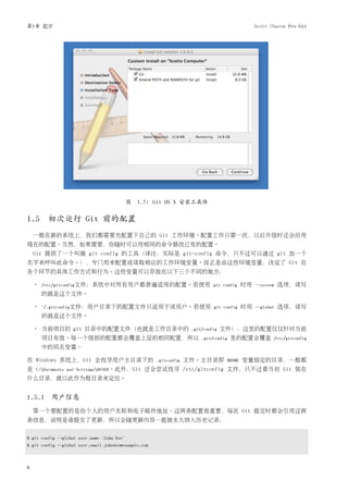 第1章 起步                                                                                           Scott Chacon Pro Git




                                             图 1.7: Git OS X 安装工具体


1.5 初次运行 Git 前的配置
    一般在新的系统上，我们都需要先配置下自己的 Git 工作环境。配置工作只需一次，以后升级时还会沿用
现在的配置。当然，如果需要，你随时可以用相同的命令修改已有的配置。
    Git 提供了一个叫做 git config 的工具（译注：实际是 git-config 命令，只不过可以通过 git 加一个
名字来呼叫此命令。），专门用来配置或读取相应的工作环境变量。而正是由这些环境变量，决定了 Git 在
各个环节的具体工作方式和行为。这些变量可以存放在以下三个不同的地方：

    •   /etc/gitconfig文件：系统中对所有用户都普遍适用的配置。若使用 git config                                    时用   --system   选项，读写
        的就是这个文件。

    •   ~/.gitconfig文件：用户目录下的配置文件只适用于该用户。若使用 git config                                     时用   --global   选项，读写
        的就是这个文件。

    • 当前项目的 git 目录中的配置文件（也就是工作目录中的                                   .git/config   文件）：这里的配置仅仅针对当前
        项目有效。每一个级别的配置都会覆盖上层的相同配置，所以                                      .git/config   里的配置会覆盖          /etc/gitconfig
        中的同名变量。

在 Windows 系统上，Git 会找寻用户主目录下的                           .gitconfig   文件。主目录即         $HOME   变量指定的目录，一般都
是   C:Documents and Settings$USER。此外，Git        还会尝试找寻 /etc/gitconfig 文件，只不过看当初 Git 装在
什么目录，就以此作为根目录来定位。


1.5.1 用户信息
    第一个要配置的是你个人的用户名称和电子邮件地址。这两条配置很重要，每次 Git 提交时都会引用这两
条信息，说明是谁提交了更新，所以会随更新内容一起被永久纳入历史记录：


$ git config --global user.name "John Doe"
$ git config --global user.email johndoe@example.com



8
 