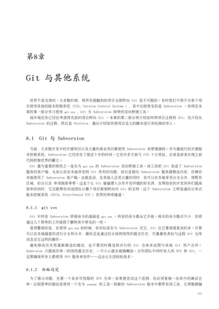 第8章

Git 与其他系统

 世界不是完美的。大多数时候，将所有接触到的项目全部转向 Git 是不可能的。有时我们不得不为某个项
目使用其他的版本控制系统（VCS, Version Control System ），其中比较常见的是 Subversion 。你将在本
章的第一部分学习使用      git svn   ，Git 为 Subversion 附带的双向桥接工具。
 或许现在你已经在考虑将先前的项目转向 Git 。本章的第二部分将介绍如何将项目迁移到 Git：先介绍从
Subversion 的迁移，然后是 Perforce，最后介绍如何使用自定义的脚本进行非标准的导入。



8.1 Git 与 Subversion
 当前，大多数开发中的开源项目以及大量的商业项目都使用 Subversion 来管理源码。作为最流行的开源版
本控制系统，Subversion 已经存在了接近十年的时间。它在许多方面与 CVS 十分类似，后者是前者出现之前
代码控制世界的霸主。
 Git 最为重要的特性之一是名为           git svn   的 Subversion 双向桥接工具。该工具把 Git 变成了 Subversion
服务的客户端，从而让你在本地享受到 Git 所有的功能，而后直接向 Subversion 服务器推送内容，仿佛在
本地使用了 Subversion 客户端。也就是说，在其他人忍受古董的同时，你可以在本地享受分支合并，使暂存
区域，衍合以及 单项挑拣等等。这是个让 Git 偷偷潜入合作开发环境的好东西，在帮助你的开发同伴们提高
效率的同时，它还能帮你劝说团队让整个项目框架转向对 Git 的支持。这个 Subversion 之桥是通向分布式
版本控制系统（DVCS, Distributed VCS ）世界的神奇隧道。


8.1.1 git svn
 Git 中所有 Subversion 桥接命令的基础是            git svn   。所有的命令都从它开始。相关的命令数目不少，你将
通过几个简单的工作流程了解到其中常见的一些。
 值得警戒的是，在使用       git svn   的时候，你实际是在与 Subversion 交互，Git 比它要高级复杂的多。尽管
可以在本地随意的进行分支和合并，最好还是通过衍合保持线性的提交历史，尽量避免类似与远程 Git 仓库
动态交互这样的操作。
 避免修改历史再重新推送的做法，也不要同时推送到并行的 Git 仓库来试图与其他 Git 用户合作。
Subersion 只能保存单一的线性提交历史，一不小心就会被搞糊涂。合作团队中同时有人用 SVN 和 Git，一
定要确保所有人都使用 SVN 服务来协作——这会让生活轻松很多。


8.1.2 初始设定
 为了展示功能，先要一个具有写权限的 SVN 仓库。如果想尝试这个范例，你必须复制一份其中的测试仓
库。比较简单的做法是使用一个名为              svnsync   的工具。较新的 Subversion 版本中都带有该工具，它将数据编

                                                                               171
 