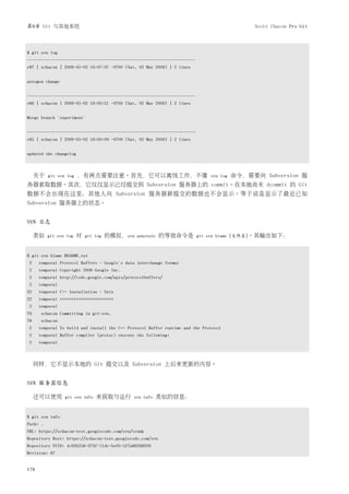 第8章 Git 与其他系统                                                                                  Scott Chacon Pro Git



$ git svn log
------------------------------------------------------------------------
r87 | schacon | 2009-05-02 16:07:37 -0700 (Sat, 02 May 2009) | 2 lines


autogen change


------------------------------------------------------------------------
r86 | schacon | 2009-05-02 16:00:21 -0700 (Sat, 02 May 2009) | 2 lines


Merge branch 'experiment'


------------------------------------------------------------------------
r85 | schacon | 2009-05-02 16:00:09 -0700 (Sat, 02 May 2009) | 2 lines


updated the changelog



     关于   git svn log   ，有两点需要注意。首先，它可以离线工作，不像                                 svn log   命令，需要向 Subversion 服
务器索取数据。其次，它仅仅显示已经提交到 Subversion 服务器上的 commit。在本地尚未 dcommit 的 Git
数据不会出现在这里；其他人向 Subversion 服务器新提交的数据也不会显示。等于说是显示了最近已知
Subversion 服务器上的状态。


SVN 日志

     类似   git svn log   对   git log   的模拟，svn   annotate   的等效命令是          git svn blame [文件名]。其输出如下：



$ git svn blame README.txt
2     temporal Protocol Buffers - Google's data interchange format
2     temporal Copyright 2008 Google Inc.
2     temporal http://code.google.com/apis/protocolbuffers/
2     temporal
22    temporal C++ Installation - Unix
22    temporal =======================
2     temporal
79    schacon Committing in git-svn.
78    schacon
2     temporal To build and install the C++ Protocol Buffer runtime and the Protocol
2     temporal Buffer compiler (protoc) execute the following:
2     temporal



     同样，它不显示本地的 Git 提交以及 Subversion 上后来更新的内容。


SVN 服务器信息

     还可以使用       git svn info   来获取与运行        svn info     类似的信息：


$ git svn info
Path: .
URL: https://schacon-test.googlecode.com/svn/trunk
Repository Root: https://schacon-test.googlecode.com/svn
Repository UUID: 4c93b258-373f-11de-be05-5f7a86268029
Revision: 87


178
 