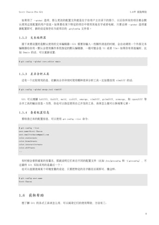 Scott Chacon Pro Git                                                                         1.6节 获取帮助


  如果用了         --global   选项，那么更改的配置文件就是位于你用户主目录下的那个，以后你所有的项目都会默
认使用这里配置的用户信息。如果要在某个特定的项目中使用其他名字或者电邮，只要去掉                                                    --global   选项重
新配置即可，新的设定保存在当前项目的                             .git/config     文件里。


1.5.2 文本编辑器
  接下来要设置的是默认使用的文本编辑器。Git 需要你输入一些额外消息的时候，会自动调用一个外部文本
编辑器给你用。默认会使用操作系统指定的默认编辑器，一般可能会是 Vi 或者 Vim。如果你有其他偏好，比
如 Emacs 的话，可以重新设置：


$ git config --global core.editor emacs




1.5.3 差异分析工具
  还有一个比较常用的是，在解决合并冲突时使用哪种差异分析工具。比如要改用 vimdiff 的话：


$ git config --global merge.tool vimdiff



  Git 可以理解 kdiff3，tkdiff，meld，xxdiff，emerge，vimdiff，gvimdiff，ecmerge，和 opendiff 等
合并工具的输出信息。当然，你也可以指定使用自己开发的工具，具体怎么做可以参阅第七章。


1.5.4 查看配置信息
  要检查已有的配置信息，可以使用                          git config --list   命令：


$ git config --list
user.name=Scott Chacon
user.email=schacon@gmail.com
color.status=auto
color.branch=auto
color.interactive=auto
color.diff=auto
...



  有时候会看到重复的变量名，那就说明它们来自不同的配置文件（比如                                     /etc/gitconfig   和   ~/.gitconfig），不
过最终 Git 实际采用的是最后一个。
  也可以直接查阅某个环境变量的设定，只要把特定的名字跟在后面即可，像这样：


$ git config user.name
Scott Chacon




1.6     获取帮助
  想了解 Git 的各式工具该怎么用，可以阅读它们的使用帮助，方法有三：


                                                                                                         9
 