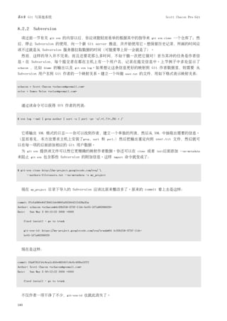 第8章 Git 与其他系统                                                                                          Scott Chacon Pro Git


8.2.2 Subversion
  读过前一节有关                 git svn   的内容以后，你应该能轻而易举的根据其中的指导来                                   git svn clone   一个仓库了；然
后，停止 Subversion 的使用，向一个新 Git server 推送，并开始使用它。想保留历史记录，所画的时间应
该不过就是从 Subversion 服务器拉取数据的时间（可能要等上好一会就是了）。
  然而，这样的导入并不完美；而且还要花那么多时间，不如干脆一次把它做对！首当其冲的任务是作者信
息。在 Subversion，每个提交者在都在主机上有一个用户名，记录在提交信息中。上节例子中多处显示了
schacon   ，比如       blame   的输出以及         git svn log。如果想让这条信息更好的映射到                          Git 作者数据里，则需要 从
Subversion 用户名到 Git 作者的一个映射关系。建立一个叫做                                      user.txt    的文件，用如下格式表示映射关系：


schacon = Scott Chacon <schacon@geemail.com>
selse = Someo Nelse <selse@geemail.com>



  通过该命令可以获得 SVN 作者的列表：


$ svn log --xml | grep author | sort -u | perl -pe 's/.>(.?)<./$1 = /'



  它将输出 XML 格式的日志——你可以找到作者，建立一个单独的列表，然后从 XML 中抽取出需要的信息。
（显而易见，本方法要求主机上安装了grep，sort 和                                   perl.）然后把输出重定向到                    user.txt 文件，然后就可
以在每一项的后面添加相应的 Git 用户数据。
  为     git svn   提供该文件可以然它更精确的映射作者数据。你还可以在                                          clone   或者   init后面添加 --no-metadata
来阻止       git svn   包含那些 Subversion 的附加信息。这样                     import   命令就变成了：


$ git-svn clone http://my-project.googlecode.com/svn/ 
        --authors-file=users.txt --no-metadata -s my_project



  现在      my_project   目录下导入的 Subversion 应该比原来整洁多了。原来的 commit 看上去是这样：


commit 37efa680e8473b615de980fa935944215428a35a
Author: schacon <schacon@4c93b258-373f-11de-be05-5f7a86268029>
Date:     Sun May 3 00:12:22 2009 +0000


      fixed install - go to trunk


      git-svn-id: https://my-project.googlecode.com/svn/trunk@94 4c93b258-373f-11de-
      be05-5f7a86268029



  现在是这样：


commit 03a8785f44c8ea5cdb0e8834b7c8e6c469be2ff2
Author: Scott Chacon <schacon@geemail.com>
Date:     Sun May 3 00:12:22 2009 +0000


      fixed install - go to trunk



  不仅作者一项干净了不少，git-svn-id 也就此消失了。

180
 