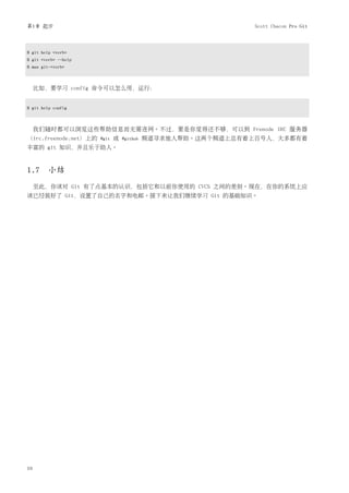 第1章 起步                                                         Scott Chacon Pro Git



$ git help <verb>
$ git <verb> --help
$ man git-<verb>



     比如，要学习 config 命令可以怎么用，运行：


$ git help config



     我们随时都可以浏览这些帮助信息而无需连网。不过，要是你觉得还不够，可以到 Frenode IRC 服务器
（irc.freenode.net）上的   #git   或   #github   频道寻求他人帮助。这两个频道上总有着上百号人，大多都有着
丰富的 git 知识，并且乐于助人。



1.7 小结
     至此，你该对 Git 有了点基本的认识，包括它和以前你使用的 CVCS 之间的差别。现在，在你的系统上应
该已经装好了 Git，设置了自己的名字和电邮。接下来让我们继续学习 Git 的基础知识。




10
 