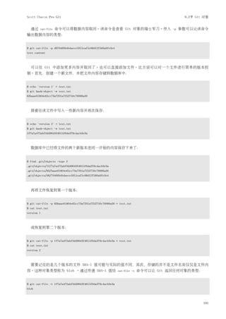 Scott Chacon Pro Git                                                                        9.2节 Git 对象


  通过    cat-file   命令可以将数据内容取回。该命令是查看 Git 对象的瑞士军刀。传入                                  -p   参数可以让该命令
输出数据内容的类型：


$ git cat-file -p d670460b4b4aece5915caf5c68d12f560a9fe3e4
test content



  可以往 Git 中添加更多内容并取回了。也可以直接添加文件。比方说可以对一个文件进行简单的版本控
制。首先，创建一个新文件，并把文件内容存储到数据库中：


$ echo 'version 1' > test.txt
$ git hash-object -w test.txt
83baae61804e65cc73a7201a7252750c76066a30



  接着往该文件中写入一些新内容并再次保存：


$ echo 'version 2' > test.txt
$ git hash-object -w test.txt
1f7a7a472abf3dd9643fd615f6da379c4acb3e3a



  数据库中已经将文件的两个新版本连同一开始的内容保存下来了：


$ find .git/objects -type f
.git/objects/1f/7a7a472abf3dd9643fd615f6da379c4acb3e3a
.git/objects/83/baae61804e65cc73a7201a7252750c76066a30
.git/objects/d6/70460b4b4aece5915caf5c68d12f560a9fe3e4



  再将文件恢复到第一个版本：


$ git cat-file -p 83baae61804e65cc73a7201a7252750c76066a30 > test.txt
$ cat test.txt
version 1



  或恢复到第二个版本：


$ git cat-file -p 1f7a7a472abf3dd9643fd615f6da379c4acb3e3a > test.txt
$ cat test.txt
version 2



  需要记住的是几个版本的文件 SHA-1 值可能与实际的值不同，其次，存储的并不是文件名而仅仅是文件内
容。这种对象类型称为 blob 。通过传递 SHA-1 值给                               cat-file -t   命令可以让 Git 返回任何对象的类型：


$ git cat-file -t 1f7a7a472abf3dd9643fd615f6da379c4acb3e3a
blob



                                                                                                    191
 