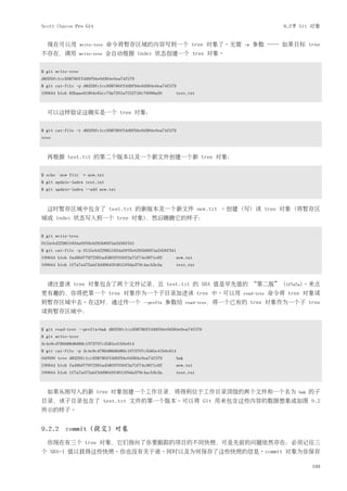 Scott Chacon Pro Git                                                                             9.2节 Git 对象


  现在可以用            write-tree   命令将暂存区域的内容写到一个 tree 对象了。无需                        -w   参数 ── 如果目标 tree
不存在，调用             write-tree   会自动根据 index 状态创建一个 tree 对象。


$ git write-tree
d8329fc1cc938780ffdd9f94e0d364e0ea74f579
$ git cat-file -p d8329fc1cc938780ffdd9f94e0d364e0ea74f579
100644 blob 83baae61804e65cc73a7201a7252750c76066a30     test.txt



  可以这样验证这确实是一个 tree 对象：


$ git cat-file -t d8329fc1cc938780ffdd9f94e0d364e0ea74f579
tree



  再根据 test.txt 的第二个版本以及一个新文件创建一个新 tree 对象：


$ echo 'new file' > new.txt
$ git update-index test.txt
$ git update-index --add new.txt



  这时暂存区域中包含了 test.txt 的新版本及一个新文件 new.txt 。创建 (写) 该 tree 对象 (将暂存区
域或 index 状态写入到一个 tree 对象)，然后瞧瞧它的样子：


$ git write-tree
0155eb4229851634a0f03eb265b69f5a2d56f341
$ git cat-file -p 0155eb4229851634a0f03eb265b69f5a2d56f341
100644 blob fa49b077972391ad58037050f2a75f74e3671e92         new.txt
100644 blob 1f7a7a472abf3dd9643fd615f6da379c4acb3e3a         test.txt



  请注意该 tree 对象包含了两个文件记录，且 test.txt 的 SHA 值是早先值的 “第二版” (1f7a7a)。来点
更有趣的，你将把第一个 tree 对象作为一个子目录加进该 tree 中。可以用                                          read-tree   命令将 tree 对象读
到暂存区域中去。在这时，通过传一个                          --prefix    参数给         read-tree，将一个已有的    tree 对象作为一个子 tree
读到暂存区域中：


$ git read-tree --prefix=bak d8329fc1cc938780ffdd9f94e0d364e0ea74f579
$ git write-tree
3c4e9cd789d88d8d89c1073707c3585e41b0e614
$ git cat-file -p 3c4e9cd789d88d8d89c1073707c3585e41b0e614
040000 tree d8329fc1cc938780ffdd9f94e0d364e0ea74f579         bak
100644 blob fa49b077972391ad58037050f2a75f74e3671e92         new.txt
100644 blob 1f7a7a472abf3dd9643fd615f6da379c4acb3e3a         test.txt



  如果从刚写入的新 tree 对象创建一个工作目录，将得到位于工作目录顶级的两个文件和一个名为                                                     bak   的子
目录，该子目录包含了 test.txt 文件的第一个版本。可以将 Git 用来包含这些内容的数据想象成如图 9.2
所示的样子。


9.2.2 commit (提交) 对象
  你现在有三个 tree 对象，它们指向了你要跟踪的项目的不同快照，可是先前的问题依然存在：必须记往三
个 SHA-1 值以获得这些快照。你也没有关于谁、何时以及为何保存了这些快照的信息。commit 对象为你保存

                                                                                                           193
 