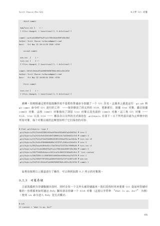 Scott Chacon Pro Git                                                                        9.2节 Git 对象


    third commit


 bak/test.txt |      1 +
 1 files changed, 1 insertions(+), 0 deletions(-)


commit cac0cab538b970a37ea1e769cbbde608743bc96d
Author: Scott Chacon <schacon@gmail.com>
Date:   Fri May 22 18:14:29 2009 -0700


    second commit


 new.txt |     1 +
 test.txt |    2 +-
 2 files changed, 2 insertions(+), 1 deletions(-)


commit fdf4fc3344e67ab068f836878b6c4951e3b15f3d
Author: Scott Chacon <schacon@gmail.com>
Date:   Fri May 22 18:09:34 2009 -0700


    first commit


 test.txt |    1 +
 1 files changed, 1 insertions(+), 0 deletions(-)



  真棒。你刚刚通过使用低级操作而不是那些普通命令创建了一个 Git 历史。这基本上就是运行　git                                                add   和
git commit    命令时 Git 进行的工作　──保存修改了的文件的 blob，更新索引，创建 tree 对象，最后创建
commit 对象，这些 commit 对象指向了顶层 tree 对象以及先前的 commit 对象。这三类 Git 对象 ──
blob，tree 以及 tree ── 都各自以文件的方式保存在                                  .git/objects   目录下。以下所列是目前为止样例中的
所有对象，每个对象后面的注释里标明了它们保存的内容：


$ find .git/objects -type f
.git/objects/01/55eb4229851634a0f03eb265b69f5a2d56f341 # tree 2
.git/objects/1a/410efbd13591db07496601ebc7a059dd55cfe9 # commit 3
.git/objects/1f/7a7a472abf3dd9643fd615f6da379c4acb3e3a # test.txt v2
.git/objects/3c/4e9cd789d88d8d89c1073707c3585e41b0e614 # tree 3
.git/objects/83/baae61804e65cc73a7201a7252750c76066a30 # test.txt v1
.git/objects/ca/c0cab538b970a37ea1e769cbbde608743bc96d # commit 2
.git/objects/d6/70460b4b4aece5915caf5c68d12f560a9fe3e4 # 'test content'
.git/objects/d8/329fc1cc938780ffdd9f94e0d364e0ea74f579 # tree 1
.git/objects/fa/49b077972391ad58037050f2a75f74e3671e92 # new.txt
.git/objects/fd/f4fc3344e67ab068f836878b6c4951e3b15f3d # commit 1



  如果你按照以上描述进行了操作，可以得到如图 9.3 所示的对象图。


9.2.3 对象存储
  之前我提到当存储数据内容时，同时会有一个文件头被存储起来。我们花些时间来看看 Git 是如何存储对
象的。你将看来如何通过 Ruby 脚本语言存储一个 blob 对象 (这里以字符串 “what is up, doc?” 为例)
。使用     irb   命令进入 Ruby 交互式模式：


$ irb
>> content = "what is up, doc?"


                                                                                                        195
 