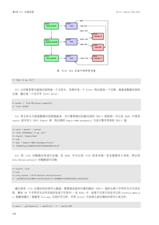 第9章 Git 内部原理                                                                           Scott Chacon Pro Git




                                           图 9.3: Git 目录下的所有对象


=> "what is up, doc?"



     Git 以对象类型为起始内容构造一个文件头，本例中是一个 blob。然后添加一个空格，接着是数据内容的
长度，最后是一个空字节 (null byte)：


>> header = "blob #{content.length}0"
=> "blob 16000"



     Git 将文件头与原始数据内容拼接起来，并计算拼接后的新内容的 SHA-1 校验和。可以在 Ruby 中使用
require   语句导入 SHA1 digest 库，然后调用                 Digest::SHA1.hexdigest()   方法计算字符串的 SHA-1 值：


>> store = header + content
=> "blob 16000what is up, doc?"
>> require 'digest/sha1'
=> true
>> sha1 = Digest::SHA1.hexdigest(store)
=> "bd9dbf5aae1a3862dd1526723246b20206e5fc37"



     Git 用 zlib 对数据内容进行压缩，在 Ruby 中可以用 zlib 库来实现。首先需要导入该库，然后用
Zlib::Deflate.deflate()    对数据进行压缩：


>> require 'zlib'
=> true
>> zlib_content = Zlib::Deflate.deflate(store)
=> "x234K312311OR04c(317H,Q310,V(-320QH311O266a000_034a235"



     最后将用 zlib 压缩后的内容写入磁盘。需要指定保存对象的路径 (SHA-1 值的头两个字符作为子目录名
称，剩余 38 个字符作为文件名保存至该子目录中)。在 Ruby 中，如果子目录不存在可以用                                             FileUtils.mkdir_p
()   函数创建它。接着用                File.open   方法打开文件，并用          write()   方法将之前压缩的内容写入该文件：


>> path = '.git/objects/' + sha1[0,2] + '/' + sha1[2,38]


196
 