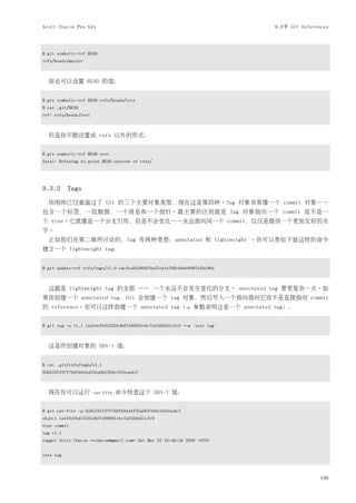 Scott Chacon Pro Git                                                       9.3节 Git References



$ git symbolic-ref HEAD
refs/heads/master



  你也可以设置 HEAD 的值：


$ git symbolic-ref HEAD refs/heads/test
$ cat .git/HEAD
ref: refs/heads/test



  但是你不能设置成 refs 以外的形式：


$ git symbolic-ref HEAD test
fatal: Refusing to point HEAD outside of refs/




9.3.2 Tags
  你刚刚已经重温过了 Git 的三个主要对象类型，现在这是第四种。Tag 对象非常像一个 commit 对象——
包含一个标签，一组数据，一个消息和一个指针。最主要的区别就是 Tag 对象指向一个 commit 而不是一
个 tree。它就像是一个分支引用，但是不会变化——永远指向同一个 commit，仅仅是提供一个更加友好的名
字。
  正如我们在第二章所讨论的，Tag 有两种类型：annotated 和 lightweight 。你可以类似下面这样的命令
建立一个 lightweight tag：


$ git update-ref refs/tags/v1.0 cac0cab538b970a37ea1e769cbbde608743bc96d



  这就是 lightweight tag 的全部 —— 一个永远不会发生变化的分支。 annotated tag 要更复杂一点。如
果你创建一个 annotated tag，Git 会创建一个 tag 对象，然后写入一个指向指向它而不是直接指向 commit
的 reference。你可以这样创建一个 annotated tag（-a 参数表明这是一个 annotated tag）：


$ git tag -a v1.1 1a410efbd13591db07496601ebc7a059dd55cfe9 –m 'test tag'



  这是所创建对象的 SHA-1 值：


$ cat .git/refs/tags/v1.1
9585191f37f7b0fb9444f35a9bf50de191beadc2



  现在你可以运行              cat-file   命令检查这个 SHA-1 值：


$ git cat-file -p 9585191f37f7b0fb9444f35a9bf50de191beadc2
object 1a410efbd13591db07496601ebc7a059dd55cfe9
type commit
tag v1.1
tagger Scott Chacon <schacon@gmail.com> Sat May 23 16:48:58 2009 -0700


test tag



                                                                                           199
 