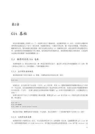第2章

Git 基础

  读完本章你就能上手使用 Git 了。本章将介绍几个最基本的，也是最常用的 Git 命令，以后绝大多数时间
里用到的也就是这几个命令。读完本章，你就能初始化一个新的代码仓库，做一些适当的配置；开始或停止
跟踪某些文件；暂存或提交某些更新。我们还会展示如何让 Git 忽略某些文件，或是名称符合特定模式的文
件；如何既快且容易地撤消犯下的小错误；如何浏览项目的更新历史，查看某两次更新之间的差异；以及如何
从远程仓库拉数据下来或者推数据上去。


2.1 取得项目的 Git 仓库
  有两种取得 Git 项目仓库的方法。第一种是在现存的目录下，通过导入所有文件来创建新的 Git 仓库。第
二种是从已有的 Git 仓库克隆出一个新的镜像仓库来。


2.1.1 从当前目录初始化
  要对现有的某个项目开始用 Git 管理，只需到此项目所在的目录，执行：


$ git init



  初始化后，在当前目录下会出现一个名为 .git 的目录，所有 Git 需要的数据和资源都存放在这个目录
中。不过目前，仅仅是按照既有的结构框架初始化好了里边所有的文件和目录，但我们还没有开始跟踪管理项
目中的任何一个文件。（在第九章我们会详细说明刚才创建的                 .git   目录中究竟有哪些文件，以及都起些什么
作用。）
  如果当前目录下有几个文件想要纳入版本控制，需要先用 git add 命令告诉 Git 开始对这些文件进行跟
踪，然后提交：


$ git add *.c
$ git add README
$ git commit -m 'initial project version'



  稍后我们再逐一解释每条命令的意思。不过现在，你已经得到了一个实际维护着若干文件的 Git 仓库。


2.1.2 从现有仓库克隆
  如果想对某个开源项目出一份力，可以先把该项目的 Git 仓库复制一份出来，这就需要用到 git clone 命
令。如果你熟悉其他的 VCS 比如 Subversion，你可能已经注意到这里使用的是 clone 而不是 checkout。这

                                                                    11
 