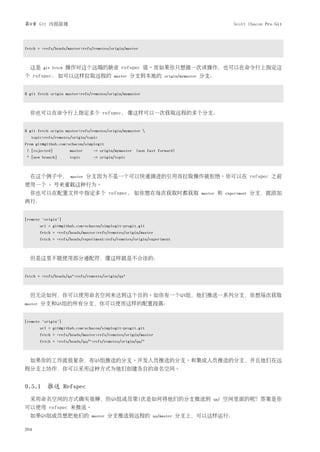 第9章 Git 内部原理                                                                                         Scott Chacon Pro Git




fetch = +refs/heads/master:refs/remotes/origin/master



  这是      git fetch   操作对这个远端的缺省 refspec 值。而如果你只想做一次该操作，也可以在命令行上指定这
个 refspec. 如可以这样拉取远程的                      master   分支到本地的         origin/mymaster   分支：


$ git fetch origin master:refs/remotes/origin/mymaster



  你也可以在命令行上指定多个 refspec. 像这样可以一次获取远程的多个分支：


$ git fetch origin master:refs/remotes/origin/mymaster 
  topic:refs/remotes/origin/topic
From git@github.com:schacon/simplegit
! [rejected]          master     -> origin/mymaster (non fast forward)
* [new branch]        topic       -> origin/topic



  在这个例子中，              master   分支因为不是一个可以快速演进的引用而拉取操作被拒绝。你可以在 refspec 之前
使用一个         +   号来重载这种行为。
  你也可以在配置文件中指定多个 refspec. 如你想在每次获取时都获取                                               master   和   experiment   分支，就添加
两行：


[remote "origin"]
         url = git@github.com:schacon/simplegit-progit.git
         fetch = +refs/heads/master:refs/remotes/origin/master
         fetch = +refs/heads/experiment:refs/remotes/origin/experiment



  但是这里不能使用部分通配符，像这样就是不合法的：


fetch = +refs/heads/qa*:refs/remotes/origin/qa*



  但无论如何，你可以使用命名空间来达到这个目的。如你有一个QA组，他们推送一系列分支，你想每次获取
master   分支和QA组的所有分支，你可以使用这样的配置段落：


[remote "origin"]
         url = git@github.com:schacon/simplegit-progit.git
         fetch = +refs/heads/master:refs/remotes/origin/master
         fetch = +refs/heads/qa/*:refs/remotes/origin/qa/*



  如果你的工作流很复杂，有QA组推送的分支、开发人员推送的分支、和集成人员推送的分支，并且他们在远
程分支上协作，你可以采用这种方式为他们创建各自的命名空间。


9.5.1 推送 Refspec
  采用命名空间的方式确实很棒，但QA组成员第1次是如何将他们的分支推送到                                                     qa/     空间里面的呢？答案是你
可以使用 refspec 来推送。
  如果QA组成员想把他们的                   master   分支推送到远程的           qa/master   分支上，可以这样运行：

204
 