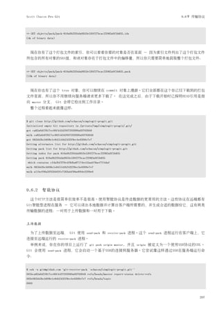 Scott Chacon Pro Git                                                                                  9.6节 传输协议




=> GET objects/pack/pack-816a9b2334da9953e530f27bcac22082a9f5b835.idx
(4k of binary data)



    现在你有了这个打包文件的索引，你可以看看你要的对象是否在里面 － 因为索引文件列出了这个打包文件
所包含的所有对象的SHA值，和该对象存在于打包文件中的偏移量，所以你只需要简单地获取整个打包文件：


=> GET objects/pack/pack-816a9b2334da9953e530f27bcac22082a9f5b835.pack
(13k of binary data)



    现在你也有了这个 tree 对象，你可以继续在 commit 对象上漫游。它们全部都在这个你已经下载到的打包
文件里面，所以你不用继续向服务端请求更多下载了。 在这完成之后，由于下载开始时已探明HEAD引用是指
向   master   分支， Git 会将它检出到工作目录。
    整个过程看起来就像这样：


$ git clone http://github.com/schacon/simplegit-progit.git
Initialized empty Git repository in /private/tmp/simplegit-progit/.git/
got ca82a6dff817ec66f44342007202690a93763949
walk ca82a6dff817ec66f44342007202690a93763949
got 085bb3bcb608e1e8451d4b2432f8ecbe6306e7e7
Getting alternates list for http://github.com/schacon/simplegit-progit.git
Getting pack list for http://github.com/schacon/simplegit-progit.git
Getting index for pack 816a9b2334da9953e530f27bcac22082a9f5b835
Getting pack 816a9b2334da9953e530f27bcac22082a9f5b835
 which contains cfda3bf379e4f8dba8717dee55aab78aef7f4daf
walk 085bb3bcb608e1e8451d4b2432f8ecbe6306e7e7
walk a11bef06a3f659402fe7563abf99ad00de2209e6




9.6.2 智能协议

    这个HTTP方法是很简单但效率不是很高。使用智能协议是传送数据的更常用的方法。这些协议在远端都有
Git智能型进程在服务 － 它可以读出本地数据并计算出客户端所需要的，并生成合适的数据给它，这有两类
传输数据的进程：一对用于上传数据和一对用于下载。


上传数据

    为了上传数据至远端， Git 使用                   send-pack   和   receive-pack   进程。这个          send-pack   进程运行在客户端上，它
连接至远端运行的               receive-pack   进程。
    举例来说，你在你的项目上运行了                         git push origin master,    并且    origin   被定义为一个使用SSH协议的URL。
Git 会使用       send-pack   进程，它会启动一个基于SSH的连接到服务器。它尝试像这样透过SSH在服务端运行命
令：


$ ssh -x git@github.com "git-receive-pack 'schacon/simplegit-progit.git'"
005bca82a6dff817ec66f4437202690a93763949 refs/heads/master report-status delete-refs
003e085bb3bcb608e1e84b2432f8ecbe6306e7e7 refs/heads/topic
0000



                                                                                                             207
 